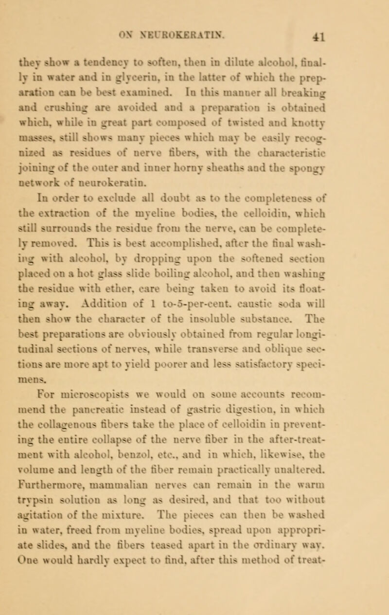 they show a taadei (ten, then in dilute :.naJ- ly in water and in gljeerin, in the latter of which the \ aration can be best examined. In this manner all and rnmhrag are avoided and a preparaJ - .tied which, while in great part composed of twisted and k; - ?, still s - many pieces which may be ea-ily r. nized as residues >>t ner\e fibers, with the char joining of the outer and inner horny sheaths and ti rk of neurokeratin. In order te exclude all doul B he eompleten — the extraction of the myeliue bodies, the celloidin. which still surrouuds the residue from the nerve, can be complete- ly removed. This is best accomplished, after the final wash- _ with alcohol, by dropping upon the softened section placed on a h. ' _ tss slide boiling alcohol, and then the residue with ether, care being taken to avoid its :; ing away. Addition of 1 to-5-per-cent. car.- - will then show the character of the insoluble substauee. The best preparations are obviously obtained from regular 1. I _ tudinal sections of nerves, while trausverse and oblique - - lions are more apt to yield poorer and less satisfactory speci- mens. For mieroscopists we would on some accounts recom- mend the pancreatic instead of gastric digestion, in which the collagenous fibers take the place of celloidin in prevent- ing the eutire collapse of the nerve fiber in the after-treat- ment with alcohol, benzol, etc.. and in which, likewise, the volume and length of the fiber remain practically unaltered. Furthermore, mammalian nerves can remain in the warm trypsin solution as long aa desired, and that too without g ition of the mixture. The pieces can then be washed iu water, freed from myelitic bodies, spread upon appropri- I the fibers teased apart in the ordinary tray. One would hardly expect to rind, after this method of treat-