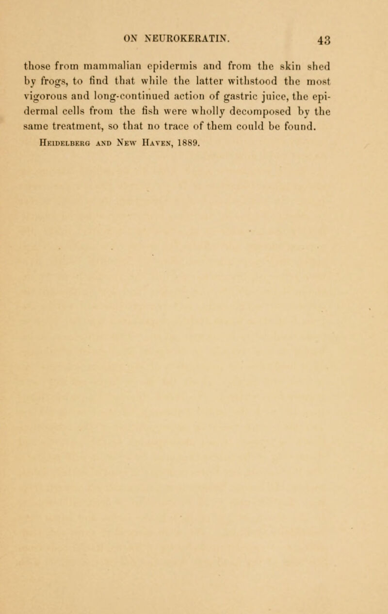 those from mammalian epidermis and from the skin shed by frogs, to find that while the latter withstood the ni>t vigorous and long-continued action of gastric juice, the epi- dermal cells from the fish were wholly decomposed by the same treatment, so that no trace of them could be found. FTkidklbkrg and New Haven, IS*'.).