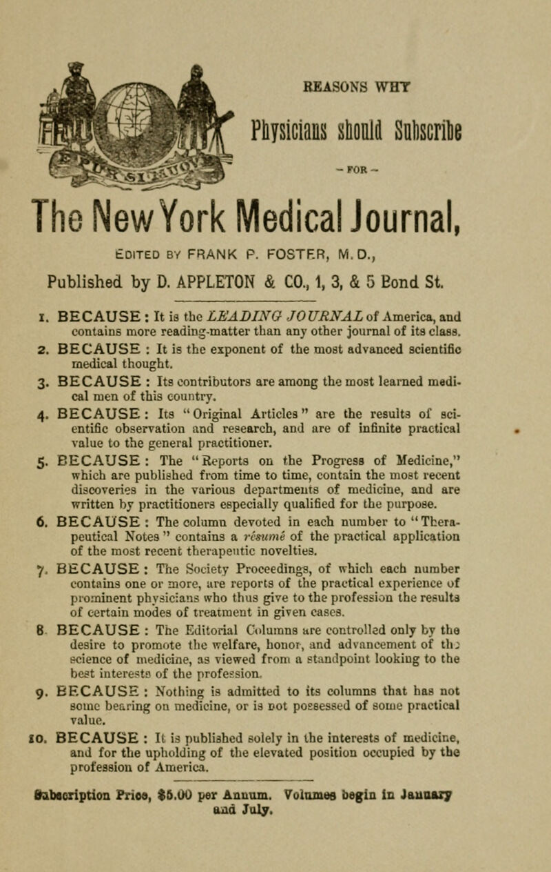 REASONS WHY Physicians should Subscribe The New York Medical Journal, Edited by FRANK P. FOSTF.R, M.D., Published by D. APPLETON & CO., 1, 3, & 5 Eond St. i. BECAUSE : It is the LEADING JOURNAL of America, and contains more reading-matter than any other journal of its class. 2. BECAUSE : It is the exponent of the most advanced scientific medical thought. 3. BECAUSE : Its contributors are among the most learned medi- cal men of this country. 4. BECAUSE: Its Original Articles are the results of sci- entific observation and research, and are of infinite practical value to the general practitioner. 5. BECAUSE : The  Reports on the Progress of Medicine, which are published from time to time, contain the most recent discoveries in the various departments of medicine, and are written by practitioners especially qualified for the purpose. 6. BECAUSE : The column devoted in each number to Thera- peutical Notes  contains a resume of the practical application of the most recent therapeutic novelties. 7. BECAUSE : The Society Proceedings, of which each number contains one or more, are reports of the practical experience of prominent physicians who thus give to the profession the results of certain modes of treatment in given cases. 8 BECAUSE : The Editorial Columns are controlled only by the desire to promote the welfare, honor, and advancement of th; science of medicine, as viewed from a standpoint looking to the best interests of the profession. 9. BECAUSE : Nothing is admitted to its columns that has not some bearing on medicine, or is not possessed of some practical value. 10. BECAUSE : It is published solely in the interests of medicine, and for the upholding of the elevated position occupied by the profession of America. frabacription Prioo, $6.00 per Annum. Volumes begin in January uiid July.