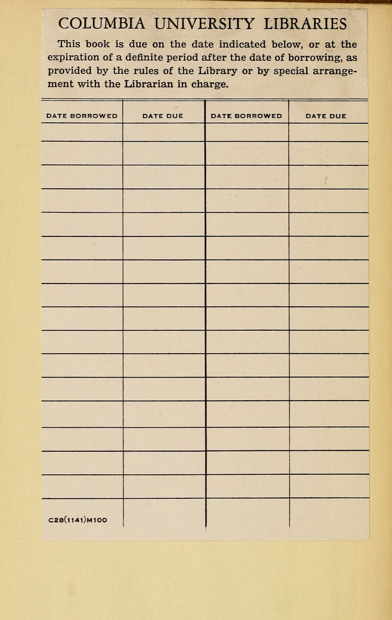 COLUMBIA UNIVERSITY LIBRARIES This book is due on the date indicated below, or at the expiration of a definite period after the date of borrowing, as provided by the rules of the Library or by special arrange- ment with the Librarian in charge. DATE BORROWED DATE DUE DATE BORROWED DATE DUE C28(ll4l)M100