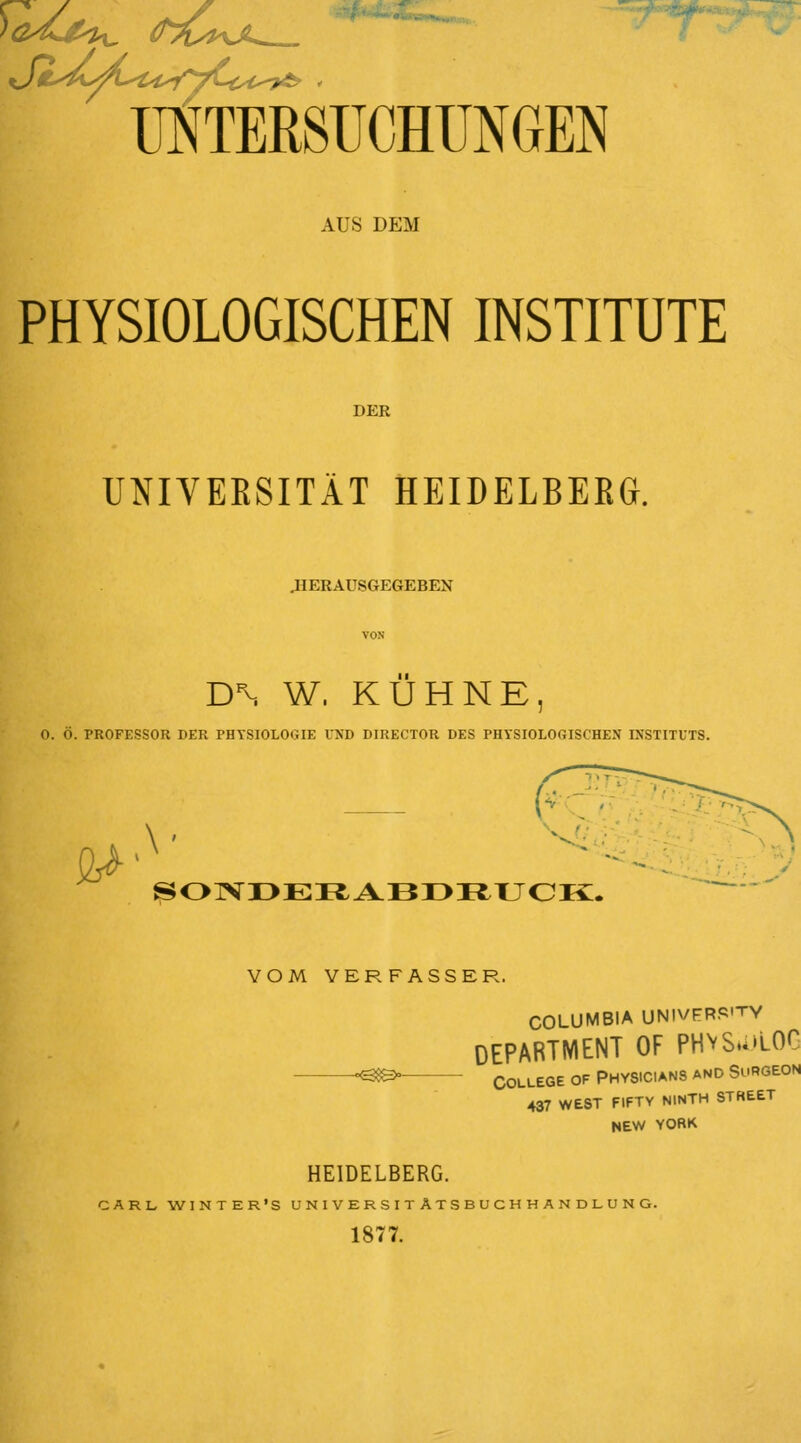 UNTERSUCHUNGEN AUS DEM PHYSIOLOGISCHEN INSTITUTE DER UNIVERSITÄT HEIDELBERG. .HERAUSGEGEBEN DN W. KÜHNE, O. Ö. PROFESSOR DER PHYSIOLOGIE UND DIKECTOR DES PHYSIOLOGISCHEN INSTITUTS. SONDERABDRUCK. VOM VERFASSER. COLUMBIA UNIVFRP'TY DEPARTMENT OF PH\SU)LOG -<388>— College of Physicians and Surgeon 437 WEST FIFTY NINTH STREET NEW YORK HEIDELBERG. CARL. WINTER'S U N I V E R S I T A T S B U C H H A N D L. U N G. 1877.