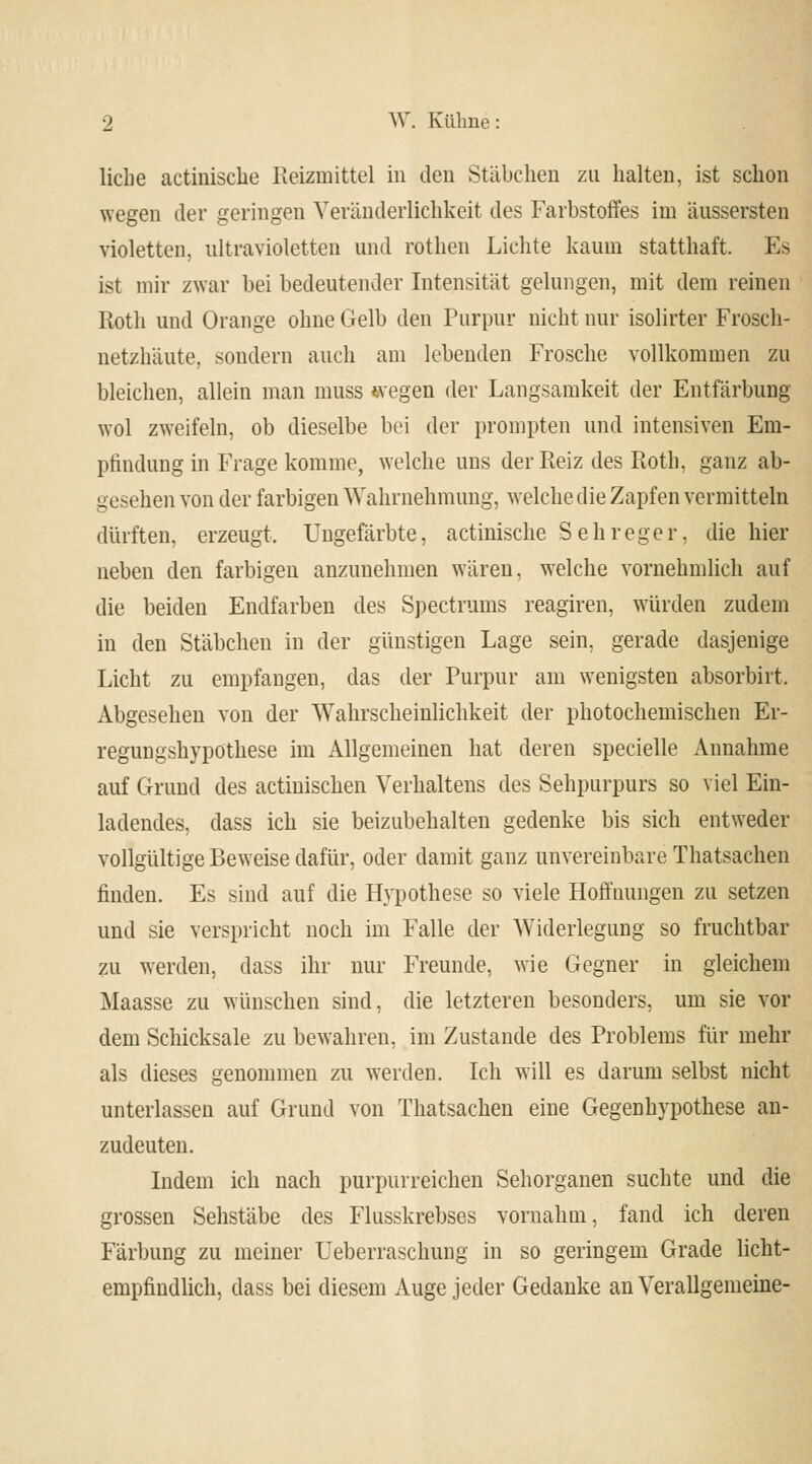 liehe actinische Reizmittel in den Stäbchen zu halten, ist schon wegen der geringen Veränderlichkeit des Farbstoffes im äussersten violetten, ultravioletten und rothen Lichte kaum statthaft. Es ist mir zwar bei bedeutender Intensität gelungen, mit dem reinen Roth und Orange ohne Gelb den Purpur nicht nur isolirter Frosch- netzhäute, sondern auch am lebenden Frosche vollkommen zu bleichen, allein man muss wegen der Langsamkeit der Entfärbung wol zweifeln, ob dieselbe bei der prompten und intensiven Em- pfindung in Frage komme, welche uns der Reiz des Roth, ganz ab- gesehen von der farbigen Wahrnehmung, welche die Zapfen vermitteln dürften, erzeugt. Ungefärbte, actinische Seh reger, die hier neben den farbigen anzunehmen wären, welche vornehmlich auf die beiden Endfarben des Spectrums reagiren, würden zudem in den Stäbchen in der günstigen Lage sein, gerade dasjenige Licht zu empfangen, das der Purpur am wenigsten absorbirt. Abgesehen von der Wahrscheinlichkeit der photochemischen Er- regungshypöthese im Allgemeinen hat deren specielle Annahme auf Grund des actinischen Verhaltens des Sehpurpurs so viel Ein- ladendes, dass ich sie beizubehalten gedenke bis sich entweder vollgültige Beweise dafür, oder damit ganz unvereinbare Thatsachen finden. Es sind auf die Hypothese so viele Hoffnungen zu setzen und sie verspricht noch im Falle der Widerlegung so fruchtbar zu werden, dass ihr nur Freunde, wie Gegner in gleichem Maasse zu wünschen sind, die letzteren besonders, um sie vor dem Schicksale zu bewahren, im Zustande des Problems für mehr als dieses genommen zu weiden. Ich will es darum selbst nicht unterlassen auf Grund von Thatsachen eine Gegenhypothese an- zudeuten. Indem ich nach purpurreichen Sehorganen suchte und die grossen Sehstäbe des Flusskrebses vornahm, fand ich deren Färbung zu meiner Ueberraschung in so geringem Grade licht- empfindlich, dass bei diesem Auge jeder Gedanke an Verallgemeine-