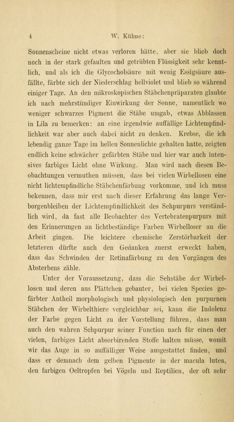 Sonnenscheine nicht etwas verloren hätte, aber sie blieb doch noch in der stark gefaulten und getrübten Flüssigkeit sehr kennt- lich, und als ich die Glycocholsäure mit wenig Essigsäure aus- fällte, färbte sich der Niederschlag hellviolet und blieb so während einiger Tage. An den mikroskopischen Stäbchenpräparaten glaubte ich nach mehrstündiger Einwirkung der Sonne, namentlich wo weniger schwarzes Pigment die Stäbe umgab, etwas Abblassen in Lila zu bemerken: an eine irgendwie auffällige Lichtempfind- lichkeit war aber auch dabei nicht zu denken. Krebse, die ich lebendig ganze Tage im hellen Sonnenlichte gehalten hatte, zeigten endlich keine schwächer gefärbten Stäbe und hier war auch inten- sives farbiges Licht ohne Wirkung. Man wird nach diesen Be- obachtungen vermuthen müssen, dass bei vielen Wirbellosen eine nicht lichtempfindliche Stäbchenfärbung vorkomme, und ich muss bekennen, dass mir erst nach dieser Erfahrung das lange Ver- borgenbleiben der Lichtempfindlichkeit des Sehpurpurs verständ- lich wird, da fast alle Beobachter des Vertebratenpurpurs mit den Erinnerungen an lichtbeständige Farben Wirbelloser an die Arbeit gingen. Die leichtere chemische Zerstörbarkeit der letzteren dürfte auch den Gedanken zuerst erweckt haben, dass das Schwinden der Pietinafärbung zu den Vorgängen des Absterbens zähle. Unter der Voraussetzung, dass die Sehstäbe der Wirbel- losen und deren aus Plättchen gebauter, bei vielen Species ge- färbter Antheil morphologisch und physiologisch den purpurnen Stäbchen der Wirbelthiere vergleichbar sei, kann die Indolenz der Farbe gegen Licht zu der Vorstellung führen, dass man auch den wahren Sehpurpur seiner Function nach für einen der vielen, farbiges Licht absorbirenden Stoffe halten müsse, womit wir das Auge in so auffälliger Weise ausgestattet finden, und dass er demnach dem gelben Pigmente in der macula lutea, den farbigen Oeltropfen bei Vögeln und Reptilien, der oft sehr