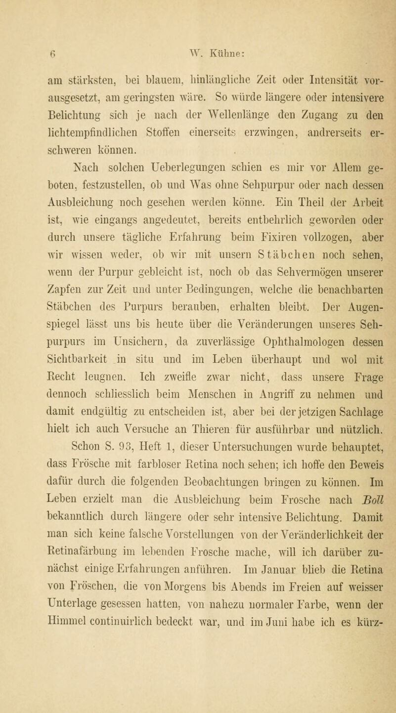 am stärksten, bei blauem, hinlängliche Zeit oder Intensität vor- ausgesetzt, am geringsten wäre. So würde längere oder intensivere Belichtung sich je nach der Wellenlänge den Zugang zu den lichtempfindlichen Stoffen einerseits erzwingen, andrerseits er- schweren können. Nach solchen Ueberlegungen schien es mir vor Allem ge- boten, festzustellen, ob und Was ohne Sehpurpur oder nach dessen Ausbleichung noch gesehen werden könne. Ein Theil der Arbeit ist, wie eingangs angedeutet, bereits entbehrlich geworden oder durch unsere tägliche Erfahrung beim Fixiren vollzogen, aber wir wissen weder, ob wir mit unsern Stäbchen noch sehen, wenn der Purpur gebleicht ist, noch ob das Sehvermögen unserer Zapfen zur Zeit und unter Bedingungen, welche die benachbarten Stäbchen des Purpurs berauben, erhalten bleibt. Der Augen- spiegel lässt uns bis heute über die Veränderungen unseres Seh- purpurs im Unsichern, da zuverlässige Ophthalmologen dessen Sichtbarkeit in situ und im Leben überhaupt und wol mit Recht leugnen. Ich zweifle zwar nicht, dass unsere Frage dennoch schliesslich beim Menschen in Angriff zu nehmen und damit endgültig zu entscheiden ist, aber bei der jetzigen Sachlage hielt ich auch Versuche an Thieren für ausführbar und nützlich. Schon S. 93, Heft 1, dieser Untersuchungen wurde behauptet, dass Frösche mit farbloser Pietina noch sehen; ich hoffe den Beweis dafür durch die folgenden Beobachtungen bringen zu können. Im Leben erzielt man die Ausbleichung beim Frosche nach Bott bekanntlich durch längere oder sehr intensive Belichtung. Damit man sich keine falsche Vorstellungen von der Veränderlichkeit der Retinafärbung im leben den Frosche mache, will ich darüber zu- nächst einige Erfahrungen anführen. Im Januar blieb die Retina von Fröschen, die von Morgens bis Abends im Freien auf weisser Unterlage gesessen hatten, von nahezu normaler Farbe, wenn der Himmel continuirlich bedeckt war, und im Juni habe ich es kürz-