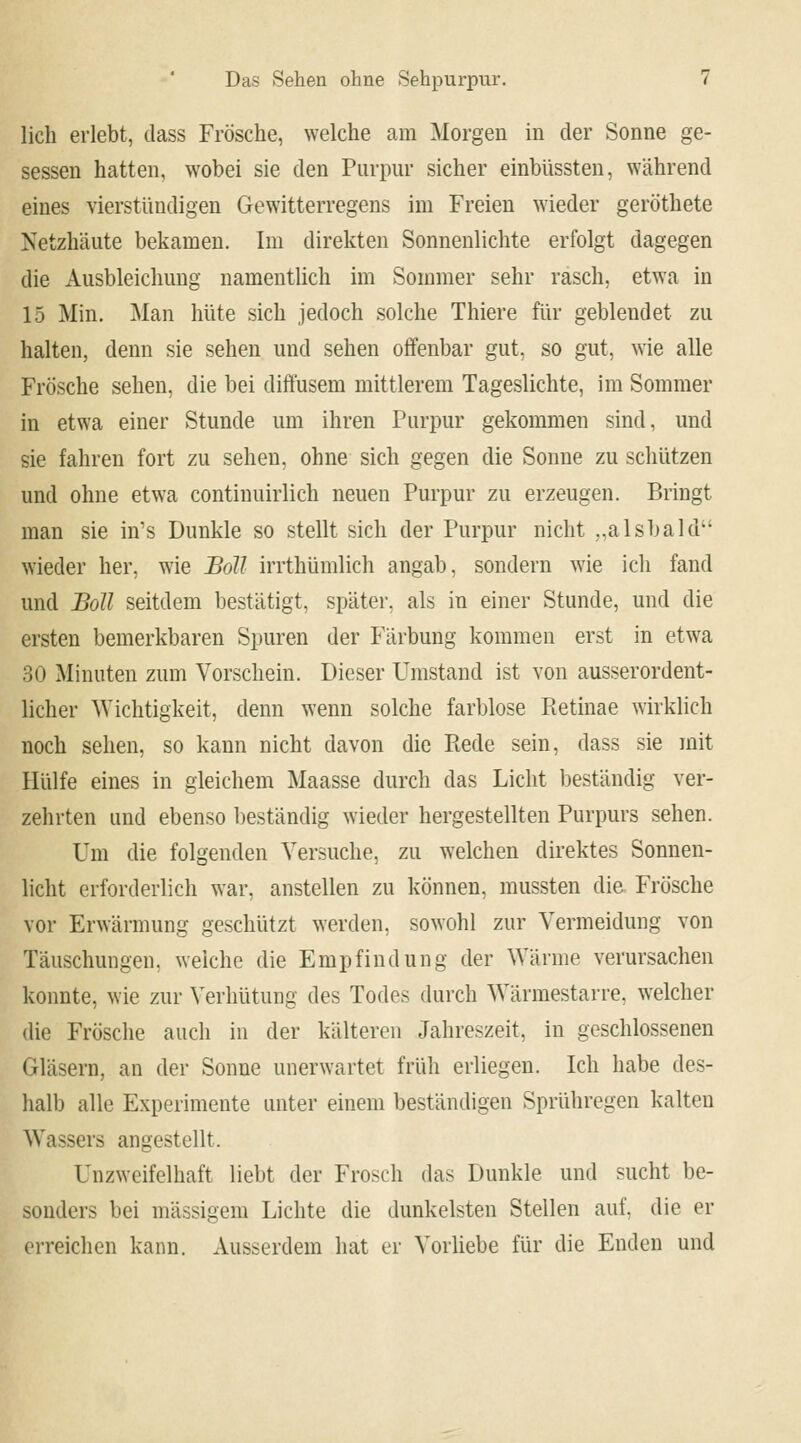 lieh erlebt, dass Frösche, welche am Morgen in der Sonne ge- sessen hatten, wobei sie den Purpur sicher einbüssten, während eines vierstündigen Gewitterregens im Freien wieder geröthete Netzhäute bekamen. Im direkten Sonnenlichte erfolgt dagegen die Ausbleichung namentlich im Sommer sehr rasch, etwa in 15 Min. Man hüte sich jedoch solche Thiere für geblendet zu halten, denn sie sehen und sehen offenbar gut, so gut, wie alle Frösche sehen, die bei diffusem mittlerem Tageslichte, im Sommer in etwa einer Stunde um ihren Purpur gekommen sind, und sie fahren fort zu sehen, ohne sich gegen die Sonne zu schützen und ohne etwa continuirlich neuen Purpur zu erzeugen. Bringt man sie in's Dunkle so stellt sich der Purpur nicht ..alsbald wieder her, wie Soll irrthümlich angab, sondern wie ich fand und Soll seitdem bestätigt, später, als in einer Stunde, und die ersten bemerkbaren Spuren der Färbung kommen erst in etwa 30 Minuten zum Vorschein. Dieser Umstand ist von ausserordent- licher Wichtigkeit, denn wenn solche farblose Pietinae wirklich noch sehen, so kann nicht davon die Piede sein, dass sie mit Hülfe eines in gleichem Maasse durch das Licht beständig ver- zehrten und ebenso beständig wieder hergestellten Purpurs sehen. Um die folgenden Versuche, zu welchen direktes Sonnen- licht erforderlich war, anstellen zu können, mussten die Frösche vor Erwärmung geschützt werden, sowohl zur Vermeidung von Täuschungen, weiche die Empfindung der Wärme verursachen konnte, wie zur Verhütung des Todes durch Wärmestarre, welcher die Frösche auch in der kälteren Jahreszeit, in geschlossenen Gläsern, an der Sonne unerwartet früh erliegen. Ich habe des- halb alle Experimente unter einem beständigen Sprühregen kalten Wassers angestellt. Unzweifelhaft liebt der Frosch das Dunkle und sucht be- sonders bei massigem Lichte die dunkelsten Stellen auf, die er erreichen kann. Ausserdem hat er Vorliebe für die Enden und