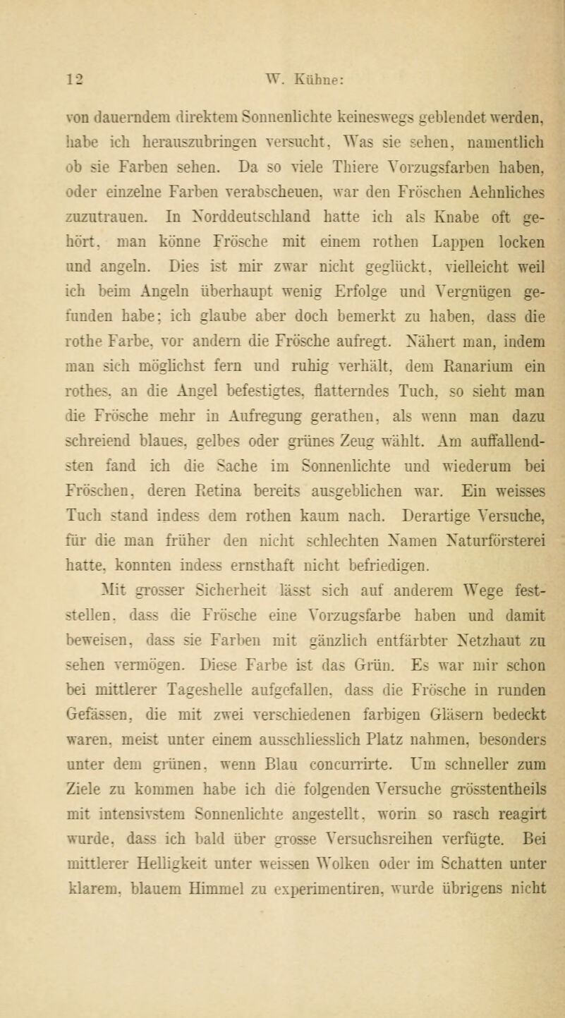 von dauerndem direktem Sonnenlichte keineswegs geblendet werden. habe ich herauszubringen versucht. Was sie sehen, namentlich sie Farben sehen. Da so viele Thiere Vorzugsfarben haben, oder einzelne Farben verabscheuen, war den Fröschen Aehnliches zuzutrauen. In Norddeutschland hatte ich als Knabe oft ge- hört, man könne Frösche mit einem rothen Lappen locken und angeln. Die^ ist mir zwar nicht geglückt, vielleicht weil ich beiin Angeln überhaupt wenig Erfolge und Vergnügen ge- funden habe; ich glaube aber doch bemerkt zu haben, dass die rothe Farbe, vor andern die Frösche aufregt. Nähert man, indem man sich möglichst fern und ruhig verhält, dem Ranarium ein rothes. an die Angel befestigtes, flatterndes Tuch, so sieht man die Frösche mehr in Aufregung gerathen. als wenn man dazu schreiend blaues, gelbes oder grünes Zeug wählt. Am auffallend- sten fand ich die Sache im Sonnenlichte und wiederum bei hen. deren Retina bereits ausgeblichen war. Ein weisses Tuch stand indes; dem rothen kaum nach. Derartige Versuche, für die man früher den nicht schlechten Namen Naturförsterei hatte, konnten indess ernsthaft nicht befriedigen. Mit - - Sicherheit lässt sich auf anderem Wege fest- stellen, dass die Frösche eine Vorzugsfarbe haben und damit beweisen, dass sie Farben mit gänzlich entfärbter Netzhaut zu sehen vermögen. Diese Farbe ist das Grün. Es war mir schon bei mittlerer Tageshelle aufgefallen, dass die Frösche in runden Gefassen.. die mit zwei verschiedenen farbigen Gläsern bedeckt waren, meist unter einem ausschliesslich Platz nahmen, besonders unter dem grünen, wenn Blau concurrirte. Um schneller zum Ziele zu kommen habe ich die folgenden Versuche grösstentheils mit intensivstem Sonnenlichte angestellt, worin so rasch reagirt wurde, dass ich bald über grosse Versuchsreihen verfügte. Bei mittlerer Helligkeit unter weissen Wolken oder im Schatten unter klarem, blauem Himmel zu experimentiren, wurde übrigens nicht