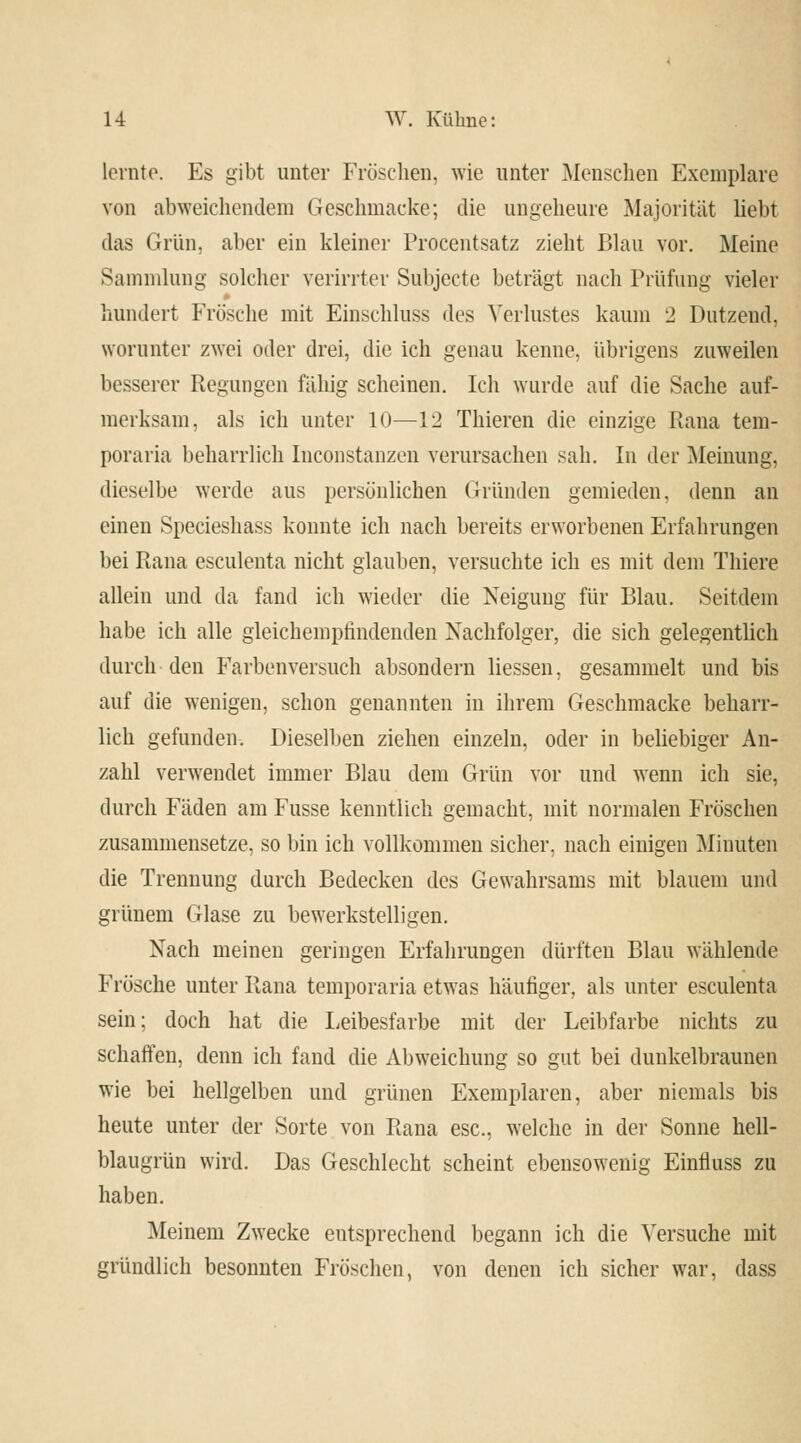 lernte. Es gibt unter Fröschen, wie unter Menschen Exemplare von abweichendem Gesehmacke; die ungeheure Majorität liebt das Grün, aber ein kleiner Procentsatz zieht Blau vor. Meine Sammlung solcher verirrter Subjecte beträgt nach Prüfung vieler hundert Frösche mit Einschluss des Verlustes kaum 2 Dutzend, worunter zwei oder drei, die ich genau kenne, übrigens zuweilen besserer Regungen fähig scheinen. Ich wurde auf die Sache auf- merksam, als ich unter 10—12 Thieren die einzige Rana tem- poraria beharrlich Inconstanzen verursachen sah. In der Meinung, dieselbe werde aus persönlichen Gründen gemieden, denn an einen Specieshass konnte ich nach bereits erworbenen Erfahrungen bei Rana esculenta nicht glauben, versuchte ich es mit dem Thiere allein und da fand ich wieder die Neigung für Blau. Seitdem habe ich alle gleichempfindenden Nachfolger, die sich gelegentlich durch den Farbenversuch absondern Hessen, gesammelt und bis auf die wenigen, schon genannten in ihrem Geschmacke beharr- lich gefunden. Dieselben ziehen einzeln, oder in beliebiger An- zahl verwendet immer Blau dem Grün vor und wenn ich sie, durch Fäden am Fusse kenntlich gemacht, mit normalen Fröschen zusammensetze, so bin ich vollkommen sicher, nach einigen Minuten die Trennung durch Bedecken des Gewahrsams mit blauem und grünem Glase zu bewerkstelligen. Nach meinen geringen Erfahrungen dürften Blau wählende Frösche unter Rana temporaria etwas häufiger, als unter esculenta sein; doch hat die Leibesfarbe mit der Leibfarbe nichts zu schaffen, denn ich fand die Abweichung so gut bei dunkelbraunen wie bei hellgelben und grünen Exemplaren, aber niemals bis heute unter der Sorte von Rana esc, welche in der Sonne hell- blaugrün wird. Das Geschlecht scheint ebensowenig Einfluss zu haben. Meinem Zwecke entsprechend begann ich die Versuche mit gründlich besonnten Fröschen, von denen ich sicher war, dass