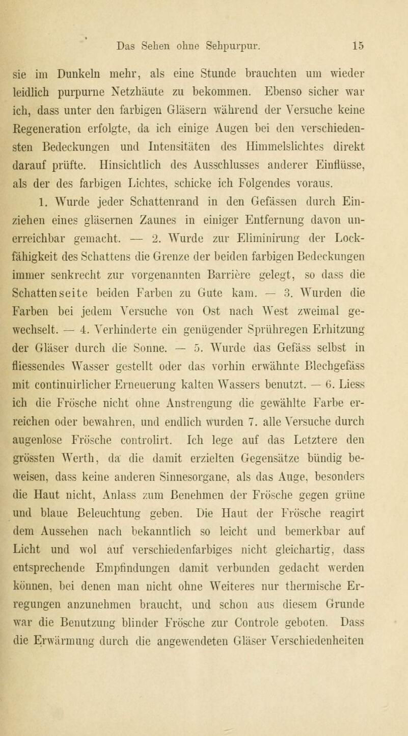 sie im Dunkeln mehr, als eine Stunde brauchten um wieder leidlich purpurne Netzhäute zu bekommen. Ebenso sicher war ich, dass unter den farbigen Gläsern während der Versuche keine Regeneration erfolgte, da ich einige Augen bei den verschieden- sten Bedeckungen und Intensitäten des Himmelslichtes direkt darauf prüfte. Hinsichtlich des Ausschlusses anderer Einflüsse, als der des farbigen Lichtes, schicke ich Folgendes voraus. 1. Wurde jeder Schattenrand in den Gelassen durch Ein- ziehen eines gläsernen Zaunes in einiger Entfernung davon un- erreichbar gemacht, — 2. Wurde zur Eliminirung der Lock- fähigkeit des Schattens die Grenze der beiden farbigen Bedeckungen immer senkrecht zur vorgenannten Barriere gelegt, so dass die Schattenseite beiden Farben zu Gute kam. — 3. Wurden die Farben bei jedem Versuche von Ost nach West zweimal ge- wechselt. — 4. Verhinderte ein genügender Sprühregen Erhitzung der Gläser durch die Sonne. — 5. Wurde das Gefäss selbst in Messendes Wasser gestellt oder das vorhin erwähnte Blechgefäss mit continuirlicher Erneuerung kalten Wassers benutzt. — G. Liess ich die Frösche nicht ohne Anstrengung die gewählte Farbe er- reichen oder bewahren, und endlich wurden 7. alle Versuche durch augenlose Frösche controlirt. Ich lege auf das Letztere den grössten Werth, da die damit erzielten Gegensätze bündig be- weisen, dass keine anderen Sinnesorgane, als das Auge, besonders die Haut nicht, Anlass zum Benehmen der Frösche gegen grüne und blaue Beleuchtung geben. Die Haut der Frösche reagirt dem Aussehen nach bekanntlich so leicht und bemerkbar auf Licht und wol auf verschiedenfarbiges nicht gleichartig, dass entsprechende Empfindungen damit verbunden gedacht werden können, bei denen man nicht ohne Weiteres nur thermische Er- regungen anzunehmen braucht, und schon aus diesem Grunde war die Benutzung blinder Frösche zur Controle geboten. Dass die Erwärmung durch die angewendeten Gläser Verschiedenheiten