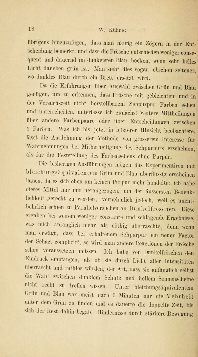 übrigens hinzuzufügen, dass man häufig ein Zögern in der Ent- scheidung bemerkt, und dass die Frösche entschieden weniger conse- quent und dauernd im dunkelsten Blau hocken, wenn sehr helles Licht daneben grün ist. Man sieht dies sogar, obschon seltener, wo dunkles Blau durch ein Brett ersetzt wird. Da die Erfahrungen über Auswahl zwischen Grün und Blau genügen, um zu erkennen, dass Frösche mit gebleichtem und in der Yersuchszeit nicht herstellbarem Sehpurpur Farben sehen und unterscheiden, unterlasse ich zunächst weitere Mittheilungen über andere Farbenpaare oder über Entscheidungen zwischen 3 Farben. Was ich bis jetzt in letzterer Hinsicht beobachtete, lässt die Ausdehnung der Methode von grösserem Interesse für Wahrnehmungen bei Mitbetheiligung des Sehpurpurs erscheinen, als für die Feststellung des Farbensehens ohne Purpur. Die bisherigen Ausführungen mögen das Experimentiren mit bleichungsäquivalentem Grün und Blau überflüssig erscheinen lassen, da es sich eben um keinen Purpur mehr handelte; ich habe dieses Mittel nur mit herangezogen, um der äussersten Bedenk- lichkeit gerecht zu werden, vornehmlich jedoch, weil es unent- behrlich schien zu Parallelversuchen an Dunkelfröschen. Diese ergaben bei weitem weniger constante und schlagende Ergebnisse, was mich anfänglich mehr als nöthig überraschte, denn wenn man erwägt, dass bei erhaltenem Sehpurpur ein neuer Factor den Sehact complicirt, so wird man andere Pteactionen der Frösche schon voraussetzen müssen. Ich habe von Dunkelfröschen den Eindruck empfangen, als ob sie durch Licht aller Intensitäten überrascht und rathlos würden, der Art, dass sie anfänglich selbst die Wahl zwischen dunklem Schutz und hellem Sonnenscheine nicht recht zu treffen wissen. Unter bleichungsäquivalentem Grün und Blau war meist nach 5 Minuten nur die Mehrheit unter dem Grün zu finden und es dauerte die doppelte Zeit, bis sich der Rest dahin begab. Hindernisse durch stärkere Beweffun^