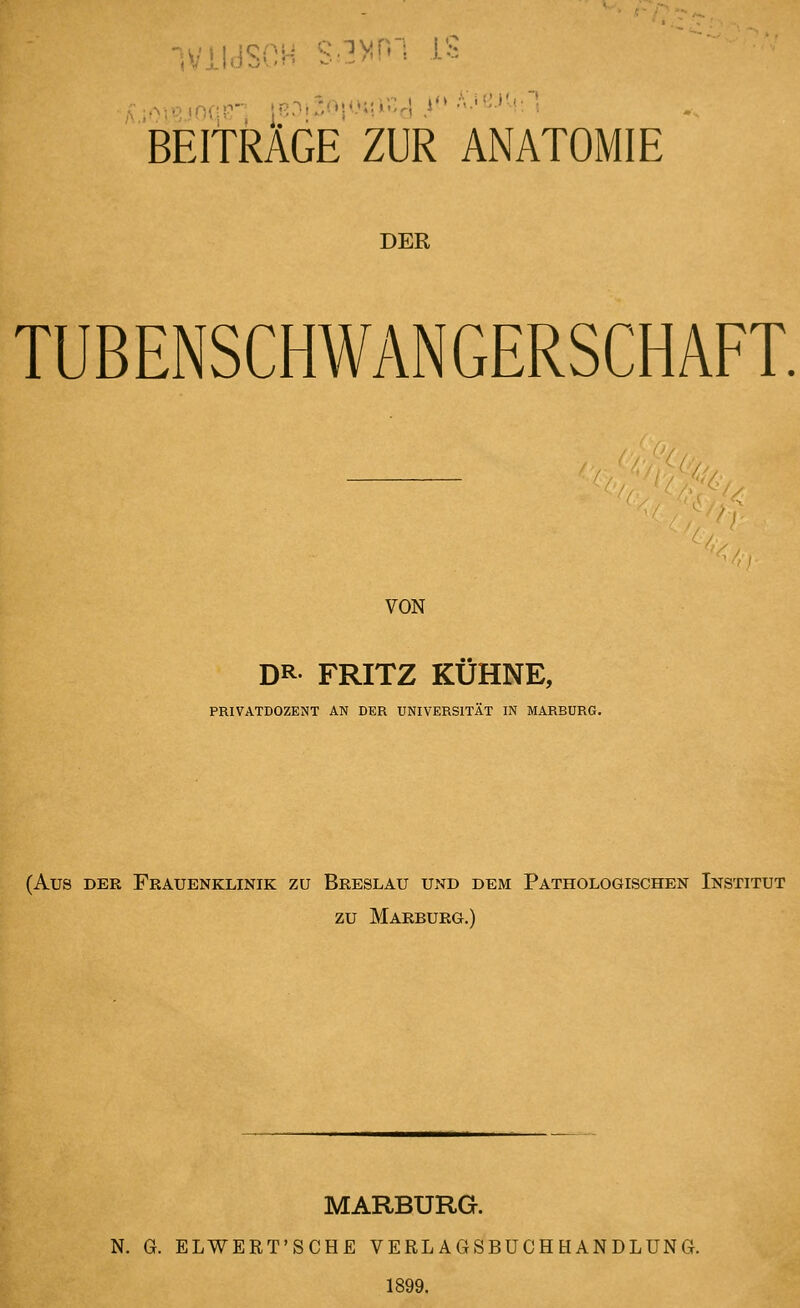 BEITRÄGE ZUR ANATOMIE DER TUBENSCHWANGERSCHAFT. ^//<'/\^'C. '' ' / VON DR. FRITZ KÜHNE, PRIVATDOZENT AN DER UNIVERSITÄT IN MARBURG. (Aus DER Frauenklinik zu Breslau und dem Pathologischen Institut zu Marburg.) MARBURG. N. G. ELWERT'SCHE VERL AGSBÜCH HANDLUNG. 1899.