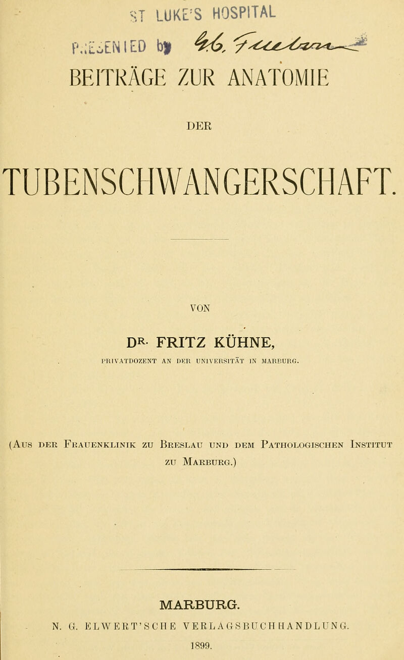 ST LUKE'S HOSPITAL P.iEoENlEO b» 4(?, BEITRÄGH ZUR ANATOMIE DER TUBENSCHWANGERSCHAFT. VON DR. FRITZ KÜHNE, PRIVATDOZENT AN DER UNIVERSITÄT IN MARBURG. (Aus DER Frauenklinik zu Breslau und dem Pathologischen Institut zu Marburg.) MARBURG. N. G. ELWERT'SCHE VERLAGSBUCHHANDLUNG. 1899.