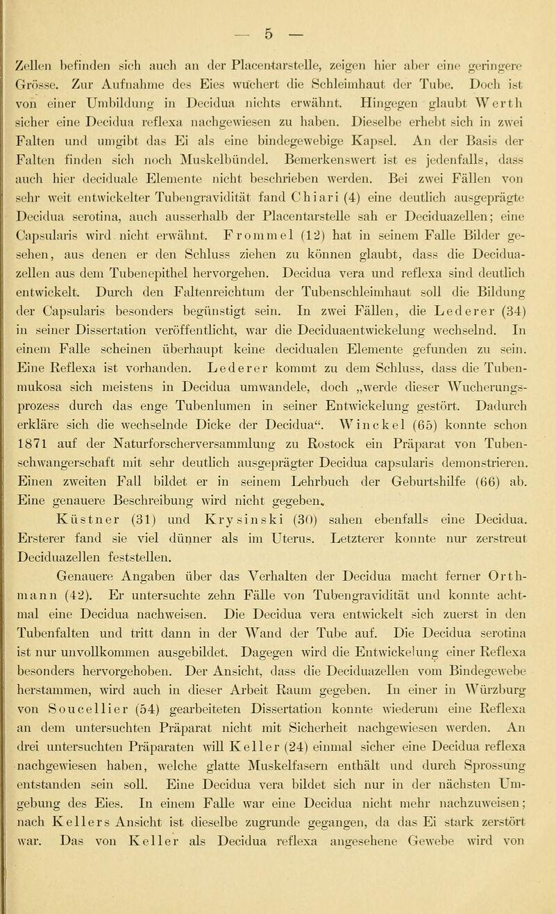 Zellen befinden sich auch an der Placentarstelle, zeigen hier aber eine geringere Grösse. Zur Aufnahme des Eies wuchert die Schleimhaut der Tube. Doch ist von einer Umliildung in Decidua nichts erwähnt. Hingegen glaubt Werth sicher eine Decidua reflexa nachgewiesen zu haben. Dieselbe erhebt sich in zwei Falten und umgibt das Ei als eine bindegewebige Kapsel. An der Basis der Falten finden sicli noch Muskelbündel. Bemerkenswert ist es jedenfalls, dass auch hier deciduale Elemente nicht beschrieben werden. Bei zwei Fällen von sehr weit entwickelter Tubengravidität fand Chiari (4) eine deutlich ausgeprägte Decidua serotina, auch ausserhalb der Placentarstelle sah er Deciduazellen; eine Capsulans wird nicht erwähnt. Fromniel (12) hat in seinem Falle Bilder ge- sehen, aus denen er den Schluss ziehen zu können glaubt, dass die Decidua- zellen aus dem Tuben epithel hervorgehen. Decidua vera und reflexa sind deutlich entwickelt. Durch den Faltenreichtum der Tubenschleimhaut soll die Bildung der Capsularis besonders begünstigt sein. In zwei Fällen, die Lederer (34) in seiner Dissertation veröffentlicht, war die Deciduaentwickelung wechselnd. In einem Falle scheinen überhaupt keine decidualen Elemente gefunden zu sein. Eine Reflexa ist vorhanden. Lederer kommt zu dem Schluss, dass die Tuben- mukosa sich meistens in Decidua umwandele, doch „werde dieser Wucherungs- prozess durch das enge Tubenlumen in seiner Entwickelung gestört. Dadm'ch erkläre sich die wechselnde Dicke der Decidua. Win ekel (65) konnte schon 1871 auf der Naturforscherversammlung zu Rostock ein Präparat von Tuben- schwangerschaft mit sehr deutlich ausgeprägter Decidua capsularis demonstrieren. Einen zweiten Fall bildet er in seinem Lehrbuch der Geburtshilfe (66) ab. Eine genauere Beschreibung wird nicht gegeben. Küstner (31) und Krysinski (30) sahen ebenfalls eine Decidua. Ersterer fand sie viel dünner als im Uterus. Letzterer konnte nur zerstreut Deciduazellen feststellen. Genauere Angaben über das Verhalten der Decidua macht ferner Orth- mann (42). Er untersuchte zehn Fälle von Tubengra\ädität und konnte acht- mal eine Decidua nachweisen. Die Decidua vera entwickelt sich zuerst in den Tubenfalten und tritt dann in der Wand der Tube auf. Die Decidua serotina ist nur unvollkommen ausgebildet. Dagegen wird die Entwickelung einer Reflexa besonders hervorgehoben. Der Ansicht, dass die Deciduazellen vom Bindegewebe herstammen, wird auch in dieser Arbeit Raum gegeben. In einer in Würzburg von Soucellier (54) gearbeiteten Dissertation konnte wiederum eme Reflexa an dem untersuchten Präparat nicht mit Sicherheit nachgewiesen werden. An drei untersuchten Präparaten will Keller (24) einmal sicher eine Decidua reflexa nachgewiesen haben, welche glatte Muskelfasern enthält und durch Sprossung entstanden sein soll. Eine Decidua vera bildet sich nur in der nächsten LTm- gebung des Eies. In einem Falle war eine Decidua nicht mehr nachzuweisen; nach Kellers Ansicht ist dieselbe zugrmide gegangen, da das Ei stark zerstört war. Das von Keller als Decidua reflexa angesehene Gewebe wird von