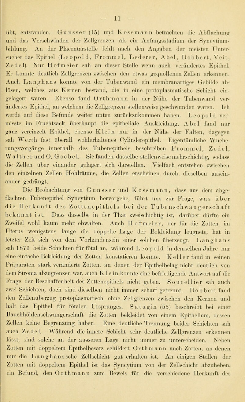 übt, entstanden. Gunsser (15) und Kossmann betraclilcii die Abflachung und das Verschwinden der Zellgrenzen als ein Anfangsstadium der Syncytium- bildung. An der Placentarstelle fehlt nach den Angaben der meisten Unter- sucher das Epithel (Leopold, Frommel, Lederer, Abel, Dobbert, Veit, Zedel). Nur Hofmeier sah an dieser Stelle wenn auch verändertes Epithel. Er konnte deutlich Zellgrenzen zwischen den etwas gequollenen Zellen erkennen. Auch Langhans konnte von der Tubenwand ein membranartiges GebihU,' ab- lösen, welches aus Kernen bestand, die in eine protoplasmatische Schicht ein- gelagert waren. Ebenso fand Orthmann in der Nähe der Tuben wand ver- ändertes Epithel, an welchem die Zellgrenzen stellenweise geschwunden waren. Ich werde auf diese Befunde weiter unten zurückzukommen haben. Leopold ver- niisste im Fruchtsack überhaupt die epitheliale Auskleidung, Abel fand nur ganz vereinzelt Epithel, ebenso Klein nur in der Nähe der Falten, dagegen sah Werth fast überall wohlerhaltenes Cylinderepithel. Eigentümliche Wuche- rungsvorgänge innerhalb des Tubenepithels beschreiben Frommel, Zedel, Walther und O. G oe b e 1. Sie fanden dasselbe stellenweise mehrschichtig, sodass die Zellen über einander gelagert sich darstellen. Vielfach entstehen zwischen den einzelnen Zellen Hohlräume, die Zellen erscheinen durch dieselben ausein- ander gedrängt. Die Beobachtung von Gunsser und K o s s m a n n, dass aus dem abge- flachten Tubenepithel Syncytium hervorgehe, führt uns zur Frage, was über die Herkunft des Zottenepithels bei der Tubenschwangerschaft bekannt ist. Dass dasselbe in der That zweischichtig ist, darüber dürfte ein Zw^eifel wohl kaum mehr obwalten. Auch Hofmeier, der für die Zotten im Uterus wenigstens lange die doppelte Lage der Bekleidung leugnete, hat in letzter Zeit sich von dem Vorhandensein einer solchen überzeugt. Langhans sah 1876 beide Schichten für fötal an, während Leopold in demselben Jahre nur eine einfache Bekleidung der Zotten konstatieren konnte. Keller fand in seinen Präparaten stark veränderte Zotten, an denen der Epithelbelag nicht deutlich von dem Stroma abzugrenzen war, auch Klein konnte eine befriedigende Antwort auf die Frage der Beschaffenheit des Zottenepithels nicht geben. Soucellier sah auch zwei Schichten, doch sind dieselben nicht immer scharf getrennt. Dobbert fand den ZeUenüberzug protoplasmatisch ohne Zellgrenzen zwischen den Kernen und hält das Epithel für fötalen Ursprunges. Sutugin (55) beschreibt bei einer Bauchhöhlenschwangerschaft die Zotten bekleidet von einem Epithelium, dessen Zellen keine Begrenzung haben. Eine deuthche Trennung beider Schichten sah auch Zedel. Während die innere Schicht sehr deutliche Zellffrenzen erkennen lässt, sind solche an der äusseren Lage nicht inmier zu unterscheiden. Neben Zotten mit doppeltem Epithelbesatz schildert Orthmann auch Zotten, an denen nur die Langhans sehe Zellschicht gut erhalten ist. An einigen Stellen der Zotten mit doppeltem Epithel ist das Syncytium von der Zellschicht abzuheben, ein Befund, den Orthmann zum Beweis für die verschiedene Herkunft des