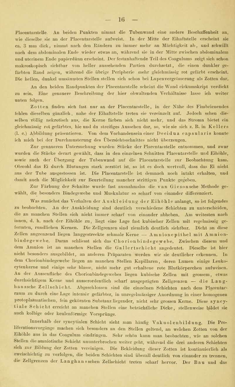 Pliicentarstelle. An beiden Punkten nimmt die Tubenwiind eine andere Beschaffenheit an, wie dieselbe sie an der Placentarstelle aufweist. In dei Mitte der Eiliaftstelle erscheint sie ca. 3 mm dick, nimmt nach den Ränderu zu immer mehr an Mächtigkeit ab, und schwillt nach dem abdominalen Ende wieder etwas an, während sie in der Mitte zwischen abdominalem und uterinem Ende papierdünn erscheint. Der festanhaftende Teil des Coagulums zeigt sich schon makroskopisch sichtbar von heller aussehenden Partien durchsetzt, die einen dunkler ge- färbten Eand zeigon, während die übrige Peripherie mehr gleichmässig rot gefärbt erscheint. Die hellen, dunkel umsäumten Stellen stellen sich schon bei LujDenvergrösserung als Zotten dar. An den beiden Raudpunkten der Placentarstelle scheint die Wand cirkumskript verdickt zu sein. Eine genauere Besehreibung der hier oljwaltenden Verhältnisse lasse ich weiter unten folgen. Zotten finden sich fast nur an der Placentarstelle, in der Xähe des Fimbrieuendes fehlen dieselben gänzlich, nahe der Eihaftstelle treten sie vereinzelt auf. Jedoch sehen die- selben völlig nekrotisch aus, die Kerne färben sich nicht mehr, und das Stroma bietet ein gleichmässig rot gefärbtes, hie und da streifiges Aussehen dar, so, wie sie sich z. B. in Kellers (1. c.) Abbildung präsentieren. Von dem Vorhandensein einer Decidua capsularis konnte ich mich bei der Durchmusterung des Übersiehtsschnittes nicht überzeugen. Zur genaueren Untersuchung wurden Stücke der Placentai stelle entnommen, und zwar wurden die Stücke derart gewählt, dass in den einzelnen Schnitten Placentarstelle und Eihöhle, sowie auch der Übergang der Tubenwand auf die Placentarstelle zur Beobachtung kam. Obwohl das Ei durch Blutungen stark zerstöi't ist, so ist es doch wertvoll, dass das Ei nicht aus der Tube ausgestossen ist. Die Placentarstelle ist demnach noch intakt erhalten, und damit auch die Möglichkeit zur Beurteilung mancher strittigen Punkte gegeben. Zur Färbung der Schnitte wurde fast ausnahmslos die van Giesonsche Methode ge- wählt, die besonders Bindegewebe und Muskulatur so scharf von einander differenziert. Was zunächst das Verhalten der Auskl eidung der Eihöhle anlangt, so ist folgendes zu beobachten. An der Auskleidung sind deutlich verschiedene Schichten zu unterscheiden, die au manchen Stellen sich nicht immer schai'f von einander abheben. Am weitesten nach innen, d. h. nach der Eihöhle zu, liegt eine Lage fast kubischer Zellen mit regelmässig ge- formten, rundlichen Kernen. Die Zellgrenzen sind ziemlich deutlich sichtbar. Dicht an diese Zellen angrenzend liegen langgestreckte sehmale Kerne —- Amnionepith«! mit Amnion- bindegewebe. Daran schliesst sich das Chorioubindegewebe. Zwischen diesem und dem Amnion ist an manchen Stellen die Gallert schiebt angedeutet. Dieselbe ist hier nicht besonders ausgebildet, an anderen Präparaten werden wir sie deutlicher erkennen. In dem Chorionbindegewebe liegen au manchen Stellen Kapillaren, deren Lumen einige Leuko- cytenkerne und einige sehr blasse, nicht mehr gut erhaltene rote Blutkörperchen aufweisen. An der Aussenfläehe des Chorionbindegewebes liegen kubische Zellen mit grossem, etwas durchsichtigem Kerne und ausserordentlich scharf ausgeprägten Zellgrenzen — die Lang- hanssche Zellschicht. Abgeschlossen sind die einzelnen Schichten nach dem Placentar- raum zu durch eine Lage intensiv gefärbter, in unregelmässiger Anordnung in einer homogenen protoplasmatischen, feiu gekörnten Substanz liegender, nicht sehr grossen Kerne. Diese syncy- tiale Schicht erreicht an manchen Stellen eine beträchtliche Dicke, stellenweise bildet sie auch kolbige oder keulenförmige Vorsprünge. Innerhalb der syncytialen Schicht sieht man häufig Vakuolenbildung. Die Pro- liferationsvorgänge machen sich besonders an den Stellen geltend, an welchen Zotten von der Eihöhle aus in das Coagulum eindringen. Sehr schön kann man beobachten, wie an solchen Stellen die amniotische Schicht ununterbrochen weiter geht, während die drei anderen Schichten sich zur Bildung der Zotten vereinigen. Die Bekleidung dieser Zotten ist kontinuierlich als zweischichtig zu verfolgen, die beiden Schichten sind überall deutlich von einander zu trennen, die Zellgrenzeu der Langhan ssehen Zellschicht treten scharf hervor. Der Bau und das