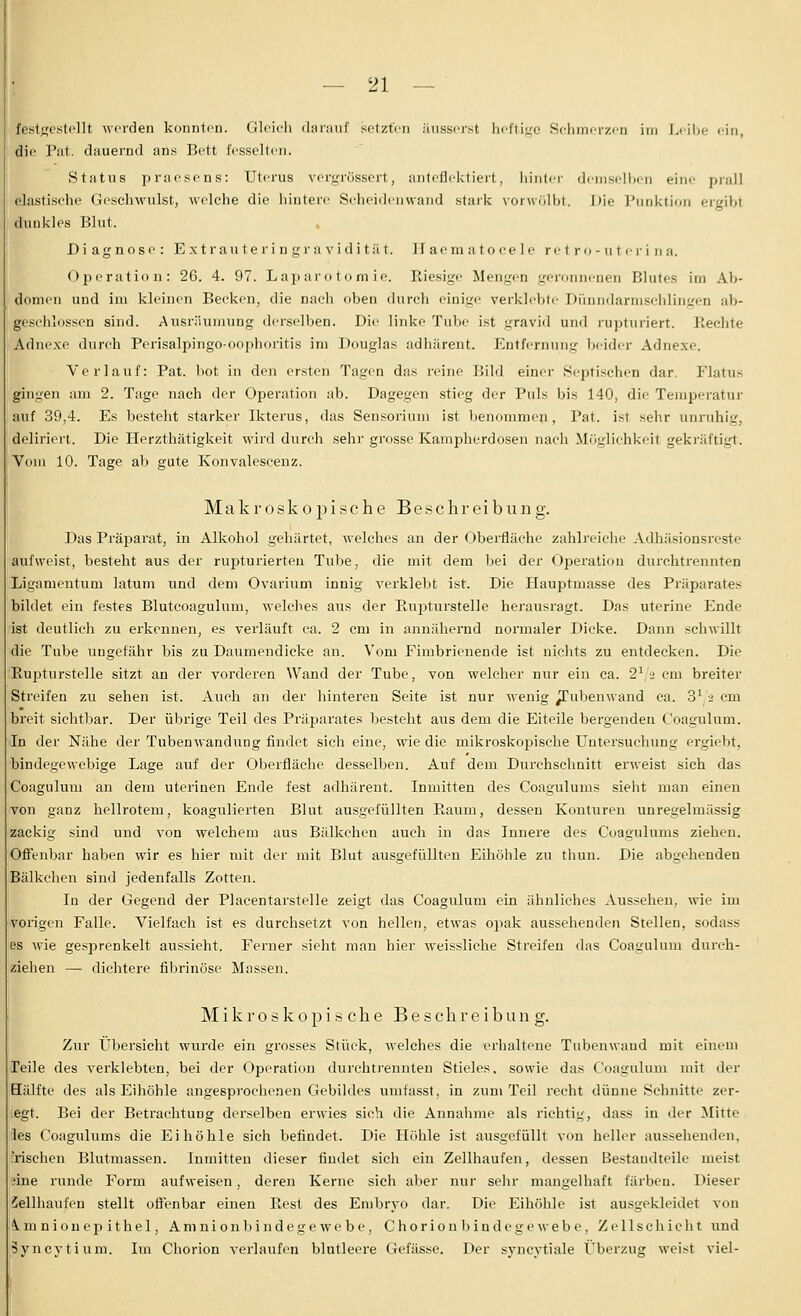 fe.st}j;estollt M'crden konnton. Gleich ilnriiiif sotztVn äusserst heftige Selimerzen im Leilie ein, die Pat. dauernd ans Bett fesselten. Status praesens: Uterus vergrössert, anteficktiert, liinliM (Irmsclljcn eine pvnU elastisehc Gi'sehwulst, welche die hintere Sclicidcnwaiid staik vorw r.lbt. l)ie Punktion ergibt dunkles Blut. Diagnose: Extrauteringravidität. Jf aeni a t o ee 1 e re 1 r o - u t e r i n a. Operation: 26. 4. 97. Laparotomie. Riesige Mengen geronnenen Blutes im Ab- domen und im kleinen Becken, die nach oben durch einige verklebte Dünndarmschlingen ab- geschlossen sind. Ausräumung derselben. Die linke Tube ist gravid und rupturiert. Eechte Adnexe durch Perisalpingo-oophoritis im Douglas adhärent. Entfernung beider Adnexe. Verlauf: Pat. 1)ot in den ersten Tagen das reine Bild einer Septischen dar. Flatus gingen am 2. Tage nach der Operation ab. Dagegen stieg der Puls bis 140, die Temperatur auf 39,4. Es besteht starker Ikterus, das Sensoriuni ist benommen, Pat. ist sehr unruhig, deliriert. Die Herzthätigkeit wird durch sehr grosse Kampherdosen naeli Mcigliehkeit geki'äftiirt. Vom 10. Tage ab gute Konvalescenz. Makroskopische Besclireibung. Das Präparat, iu Alkohol gehärtet, welches an der Oberfläche zahlreiche Adhäsionsreste aufweist, besteht aus der rupturierten Tube, die mit dem bei der Operation durehtrennten Ligamentum latum und dem Ovarium innig verklebt ist. Die Hauptmasse des Präparates bildet ein festes Blutcoagulum, welches aus der Rupturstelle herausragt. Das uterine Ende ist deutlich zu erkennen, es verläuft ca. 2 cm in annähernd normaler Dicke. Dann schwillt die Tube ungefähr bis zu Daumendicke an. Vom Fimbrienende ist nichts zu entdecken. Die Rupturstelle sitzt an der vorderen Wand der Tube, von welcher nur ein ca. 2\2 cm breiter Streifen zu sehen ist. Auch an der hintex'en Seite ist nur wenig ^ubenwand ca. 3^ ■> cm breit sichtbar. Der übrige Teil des Präparates besteht aus dem die Eiteile bergenden Coagulum. In der Nähe der Tubenwandung findet sich eine, wie die mikroskopische Untersuchung ergiebt, bindegewebige Lage auf der Oberfläche desselben. Auf dem Durchschnitt erweist sich das Coagulum an dem uteriuen Ende fest adhärent. Inmitten des Coagulums sieht man einen von ganz hellrotem, koagulierten Blut ausgefüllten Raum, dessen Konturen unregelmässig zackig sind und von welchem aus Bälkchcu auch in das Innere des Coagulums ziehen. Ofienbar haben wir es hier mit der mit Blut ausgefüllten Eihöhle zu thun. Die abgehenden Bälkchen sind jedenfalls Zotten. In der Gegend der Placentarstelle zeigt das Coagulum ein ähnliches Aussehen, wie im •vorigen Falle. Vielfach ist es durchsetzt von hellen, etwas opak aussehenden Stellen, sodass es wie gesprenkelt aussieht. Ferner sieht man hier weissliche Streifen das Coagulum durch- ziehen — dichtere fibrinöse Massen. Mikroskopische Beschreibung. Zur Übersicht wurde ein grosses Stück, welches die erhaltene Tubenwaud mit einem Peile des verklebten, bei der Operation durchti'ennten Stieles, sowie das Coagulum mit der Eälfte des als Eihöhle angesprochenen Gebildes umfasst, in zum Teil recht dünne Schnitte zer- legt. Bei der Betrachtung derselben erwies sich die Annahme als richtig, dass in der Mitte les Coagulums die Eihöhle sich befindet. Die Höhle ist ausgefüllt von heller aussehenden, .Tischen Blutmassen. Inmitten dieser findet sich ein Zellhaufen, dessen Bestandteile meist iine runde Form aufweisen, deren Kerne sich aber nur sehr mangelhaft färben. Dieser iellhaufen stellt ofTenbar einen Rest des Embryo dar. Die Eihöhle ist ausgekleidet von '^.mnionepithel, Amnionbindegewebe, Chorionbindegewebe, Zellschicht und Syncytium. Im Chorion verlaufen blntleere Gefässe. Der syncytiale Überzug weist viel-