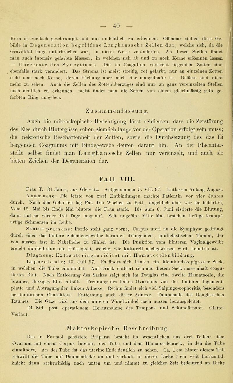 Kern ist vielfach geschrumpft und nur undeutlich zu erkennen. Offenbar stellen diese Ge- bilde in Degeneration begriffene Langhanssche Zellen dar, welche sich, da die Gravidität lange unterbrochen war, in dieser Weise veränderten. An diesen Stellen findet man auch intensiv gefärbte Massen, in welchen sich ab und zu noch Kerne erkennen lassen — Überreste des Syncytiums. Die im Coagulum verstreut liegenden Zotten sind ebenfalls stark verändert. Das Stroma ist meist streifig, rot gefärbt, nur an einzelnen Zotten sieht man noch Kerne, deren Färbung aber auch eine mangelhafte ist. Gefässe sind niclit mehr zu sehen. Auch die Zellen des Zottenüberzuges sind nur an ganz vereinzelten Stelleu noch deutlich zu erkennen, meist findet man die Zotten von einem gleichmässig gelb ge- färbten Ring umgeben. Zu sammenf assung. Auch die mikroskopische Besichtigung lässt schliessen, dass die Zerstörung des Eies durch Blutergüsse schon ziemlich lange vor der Operation erfolgt sein muss; die nekrotische Beschaffenheit der Zotten, sowie die Durchsetzung des das Ei bergenden Coagulums mit Bindegewebe deuten darauf hin. An der Placentar- stelle selbst findet man Langhanssche Zellen nur vereinzelt, und auch sie bieten Zeichen der Degeneration dar. Fall Till. Frau T., 31 Jahre, aus Gleiwitz. Aufgenommen 5. VII. 97. Entlassen Anfang August. Anamnese: Die letzte von zwei Entbindungen machte Patientin vor vier Jahren durch. Nach den Geburten lag Pat. drei Wochen zu Bett, angeblich aber Avar sie fieberfrei. Vom 15. Mai bis Ende Mai blutete die Frau stark. Bis zum 6. Juni sistierte die Blutung, dann trat sie wieder drei Tage lang auf. Seit ungefähr Mitte Mai bestehen heftige krampf- artige Schmerzen im Leibe. Status praesens: Portio steht ganz vorne, Corpus uteri an die Symphyse gedrängt durch einen das hintere Scheidengewölbe herunter drängenden, prallelastischen Tumor, der von aussen fast in Nabelhöhe zu fülilen ist. Die Punktion vom hinteren Vaginalgewölbe ergiebt dunkelbraun-rote Flüssigkeit, welche, wie kulturell nachgewiesen wird, keimfrei ist. Diagnose: Extrauteringravidität mit Häm at ocelenbildimg. Laparotomie: 10. Juli 97. Es findet sich links ein kleinkindskopfgrosser Sack, in welchen die Tube einmündet. Auf Druck entleert sich aus diesem Sack massenhaft coagu- liertes Blut. Nach Entleerung des Sackes zeigt sich im Douglas eine zweite Hämatocele, die braunes, flüssiges Blut enthält. Trennung des linken Ovarivims von der hinteren Ligament- platte vmd Abtragung der linken Adnexe. P>,echts findet sich viel Salpingo-oophoritis, besonders peritonitischen Charakters. Entfernung auch dieser Adnexe. Tamponade des Douglasschen Raumes. Die Gaze wird aus dem unteren Wundwinkel nach aussen herausgeleitet. 24 Std. post oiierationem^ Herausnahme des Tampons und Sekundärnaht. Glatter Verlauf. Makroskopische Beschreibung. Das in Formol gehärtete Präparat besteht im wesentlichen aus drei Teilen: dem Ovarium mit einem Corpus luteum , der Tube und dem Hämalocelensack, in den die Tube einmündet. An der Tube ist das uterine Ende deutlich zu sehen. Ca. 1cm hinter diesem Teil schwillt die Tvibe auf Daumendicke an und verläuft in dieser Dicke 7 cm weit horizontal, knickt dann rechtwinklig nach unten um und nimmt zu gleicher Zeit bedeutend an Dicke