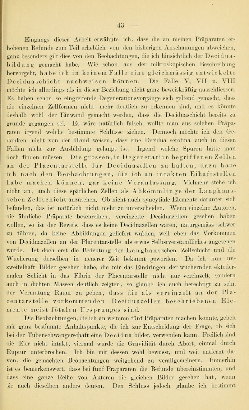 Eingangs diesei' Arbeit erwähnte ich, dass die an meinen Präparaten er- liobencn Befunde zum Teil erheblich von den bisherigen Anschauungen abweichen, ganz besonders gilt dies von den Beobachtungen, die ich hinsichtlich der Decidua- bildung gemacht habe. Wie schon aus der mikroskopischen Beschreibung hervorgeht, habe ich in keinem Falle eine gleichmässig entwickelte Deciduaschicht nachweisen können. Die Fälle V, VII u. VIII möchte ich allerdings als in dieser Beziehung nicht ganz beweiskräftig ausschliessen. Es haben schon so eingreifende Degenerationsvorgänge sich geltend gemacht, dass die einzelne!! Zellformen nicht mehr deutlich zu erkennen sind, und es könnte deshalb wohl der Einwand gemacht wei'den, dass die Deciduaschicht bereits zu gründe gegangen sei. Es wäre natürlich falsch, wollte man aus solchen Präpa- raten irgend welche bestimmte Schlüsse ziehen. Dennoch möchte ich den Ge- danken nicht von der Hand weisen, dass eine Decidua serotina auch in diesen Fällen nicht zur Ausbildung gelangt ist. Irgend welche Spuren hätte man doch finden müssen. Die grossen, in Degeneration begriffenen Zellen an der Placentarstelle für Deciduazellen zu halten, dazu habe ich nach den Beobachtungen, die ich an intakten Eihaftstellen habe machen können, gar keine Veranlassung. Vielmehr stehe ich nicht an, auch diese spärlichen Zellen als Abkömmlinge der Langhans- schen Zellschicht anzusehen. Ob nicht auch syncytiale Elemente darunter sich befanden, das ist natürlich nicht mehr zu unterscheiden. Wenn einzelne Autoren, die ähnliche Präparate beschi-eiben, vereinzelte Deciduazellen gesehen haben wollen, so ist der Beweis, dass es keine Deciduazellen waren, naturgemäss schwer zu führen, da keine Abbildungen geliefert wurden, weil eben das Vorkommen von Deciduazellen an der Placentarstelle als etwas Selbstverständliches angesehen wurde. Ist doch erst die Bedeutung der Langhans sehen Zellschicht und die Wucherung derselben in neuerer Zeit bekannt geworden. Da ich nun un- zweifelhaft Bilder gesehen habe, die mir das Eindringen der wuchernden ektoder- malen Schicht in das Fibrin der Placentarstelle nicht nur verehizelt, soaidern auch in dichten Massen deutlich zeigten, so glaube ich auch berechtigt zu sein, der Vermutung Raum zu geben, dass die als vereinzelt an der Pla- centarstelle vorkommenden Deciduazellen beschriebenen Ele- mente meist fötalen Ursprunges sind. Die Beobachtungen, die ich an weiteren fünf Präparaten machen konnte, geben mir ganz bestimmte Anhaltspunkte, die ich zur Entscheidung der Frage, ob sich bei der Tuben Schwangerschaft eine Decidua bildet, verwenden kann. Freilich sind die Eier nicht intakt, viermal w^urde die Gravidität durch Abort, einmal durch Ruptur unterbrochen. Ich bin mir dessen wohl bewusst, und weit entfernt da- von, die gemachten Beobachtungen weitgehend zu verallgemeinern. Innnerhin ist es bemerkenswert, dass bei fünf Präpai-aten die Befunde übereinstimmten, und dass eine ganze Reihe von Autoren die gleichen Bilder gesehen hat, wenn sie auch dieselben anders deuten. Den Schluss jedoch glaube ich bestimmt