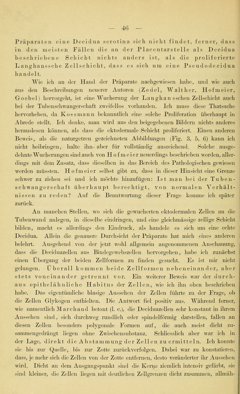 — 4(3 — Präparaten eine Decidua serotina sich nicht findet, ferner, dass in den meisten Fällen die an der Placentarstelle als Decidua beschriebene Schicht nichts anders ist, als die proliferierte Langhanssche Zellschicht, dass es sich um eine Pseudode cidua handelt. Wie ich an der Hand der Präparate nachgewiesen habe, und wie auch aus den Beschreibungen neuerer Autoren (Zedel, Walt her, Hofmeier, Goebel) hervorgeht, ist eine Wucherung der Langhan sschen Zellschicht auch bei der Tubenschwangerschaft zweifellos vorhanden. Ich muss diese Thatsache hervorheben, da Kossmann bekanntlich eine solche Proliferation überhaupt in Abrede stellt. Ich denke, man wird aus den beigegebenen Bildern nichts anderes j herauslesen können, als dass die ektodermale Schicht proliferiert. Einen anderen Beweis, als die naturgetreu gezeichneten Abbildungen (Fig. 3, 5, 6) kann ich nicht beibringen, halte ihn- aber für vollständig ausreichend. Solche ausge- dehnte Wuchei-ungen sind auch von H o f m e i er neuerdings beschrieben worden, aller- dings mit dem Zusatz, dass dieselben in das Bereich des Pathologischen gewiesen werden müssten. Hofmeier selbst gibt zu, dass in dieser Hinsicht eine Grenze schwer zu ziehen sei und ich möchte hinzufügen: Ist man bei der Tuben- schwangerschaft überhaupt berechtigt, von normalen Verhält- nissen zu reden? Auf die Beantwortung dieser Frage komme ich später zurück. An manchen Stellen, wo sich die gewucherten ektodermalen Zellen an die Tubenwand anlegen, in dieselbe eindringen, und eine gleichmässige zellige Schicht bilden, macht es allerdings den Eindruck, als handele es sich um eine echte | Decidua. Allein die genauere Durchsicht der Präparate hat mich eines anderen belehrt. Ausgehend von der jetzt wohl allgemein angenommenen Anschauung, dass die Deciduazellen aus Bindegewebszellen hervorgehen, habe ich zunächst einen Übergang der beiden Zellformen zu finden gesucht. Es ist mir nicht gelungen. Überall kommen beide Zellformen nebeneinander, aber stets voneinander getrennt vor. Ein weiterer Beweis war der durch- aus epithelähnliche Habitus der Zellen, wie ich ihn oben beschrieben habe. Das eigentümliche blasige Aussehen der Zellen führte zu der Frage, ob die Zellen Glykogen enthielten. Die Antwort fiel f)Ositiv aus. Wähi-end ferner, wie namentlich Marchand betont (1. c), die Deciduazellen sehr konstant in ihrem Aussehen sind, sich durchweg rundlich oder spindelförmig darstellen, fallen an diesen Zellen besonders polygonale Formen auf, die auch meist dicht zu- sammengedrängt liegen ohne Zwischensubstanz. Schliesslich aber war ich in der Lage, direkt die Abstammung der Zellen zu ermitteln. Ich konnte sie bis zur Quelle, bis zur Zotte zurückverfolgen. Dabei war zu konstatieren, dass, je mehr sich die Zellen von der Zotte entfernen, desto veränderter ihr Aussehen wird. Dicht an dem Ausgangspunkt sind die Kerne ziemlich intensiv gefärl^t, sie sind kleiner, die Zellen lietren mit deutlichen Zellgrenzen dicht zusammen, allmäh-