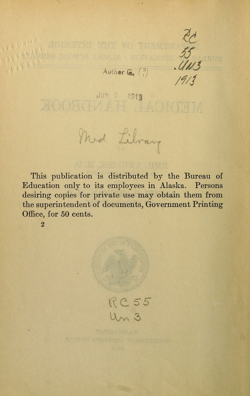 ^6 '13 %J At,, This publication is distributed by the Bureau of Education only to its employees in Alaska. Persons desiring copies for private use may obtain them from the superintendent of documents, Government Printing OflSice, for 50 cents.