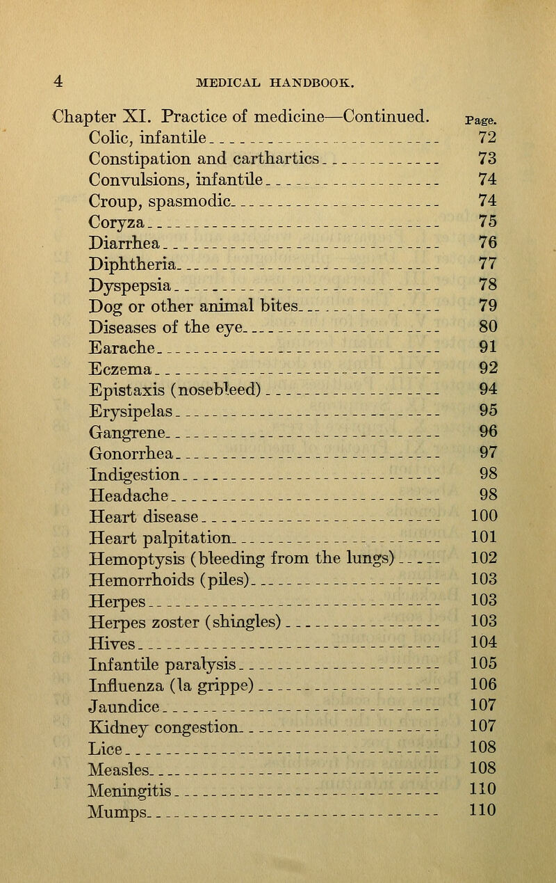 Chapter XI. Practice of medicine—Continued. Page. Colic, infantile 72 Constipation and carthartics 73 Convulsions, infantile 74 Croup, spasmodic 74 Coryza 75 Diarrhea 76 Diphtheria 77 Dyspepsia 78 Dog or other animal bites_._ 79 Diseases of the eye 80 Earache 91 Eczema 92 Epistaxis (nosebleed) 94 Erysipelas 95 Gangrene 9Q Gonorrhea 97 Indigestion 98 Headache 98 Heart disease 100 Heart palpitation 101 Hemoptysis (bleeding from the lungs) 102 Hemorrhoids (piles) 103 Herpes 103 Herpes zoster (shingles) 103 Hives 104 Infantile paralysis 105 Influenza (la grippe) 106 Jaundice 107 Kidney congestion 107 Lice 108 Measles 108 Meningitis 110 Mumps 110
