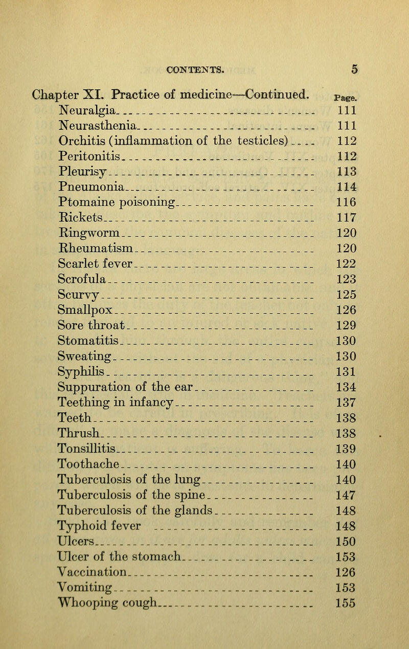 Chapter XI. Practice of medicine—Continued. pa^e. Neuralgia 111 Neurasthenia 111 Orchitis (inflammation of the testicles) 112 Peritonitis 112 Pleurisy 113 Pneumonia 114 Ptomaine poisoning 116 Rickets 117 Ringworm 120 Rheumatism 120 Scarlet fever 122 Scrofula 123 Scurvy 125 Smallpox 126 Sore throat 129 Stomatitis 130 Sweating 130 Syphilis 131 Suppuration of the ear 134 Teething in infancy 137 Teeth 138 Thrush 138 Tonsillitis 139 Toothache 140 Tuberculosis of the lung 140 Tuberculosis of the spine 147 Tuberculosis of the glands 148 Typhoid fever 148 Ulcers 150 Ulcer of the stomach 153 Vaccination 126 Vomiting 153 Whooping cough 155