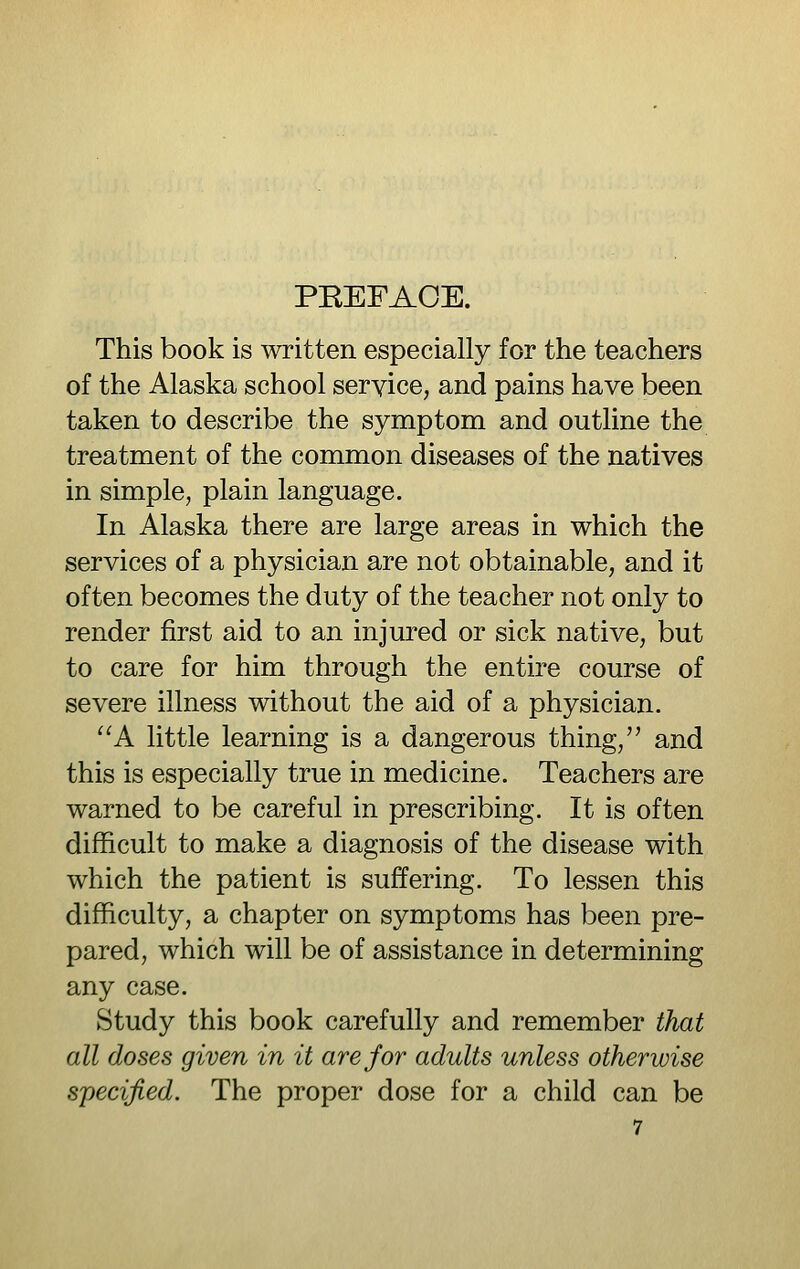 PEEFAOE. This book is written especially for the teachers of the Alaska school service, and pains have been taken to describe the symptom and outline the treatment of the common diseases of the natives in simple, plain language. In Alaska there are large areas in which the services of a physician are not obtainable, and it often becomes the duty of the teacher not only to render first aid to an injured or sick native, but to care for him through the entire course of severe illness without the aid of a physician. ^'A little learning is a dangerous thing, and this is especially true in medicine. Teachers are warned to be careful in prescribing. It is often difficult to make a diagnosis of the disease with which the patient is suffering. To lessen this difficulty, a chapter on symptoms has been pre- pared, which will be of assistance in determining any case. Study this book carefully and remember that all doses given in it are for adults unless otherwise specified. The proper dose for a child can be