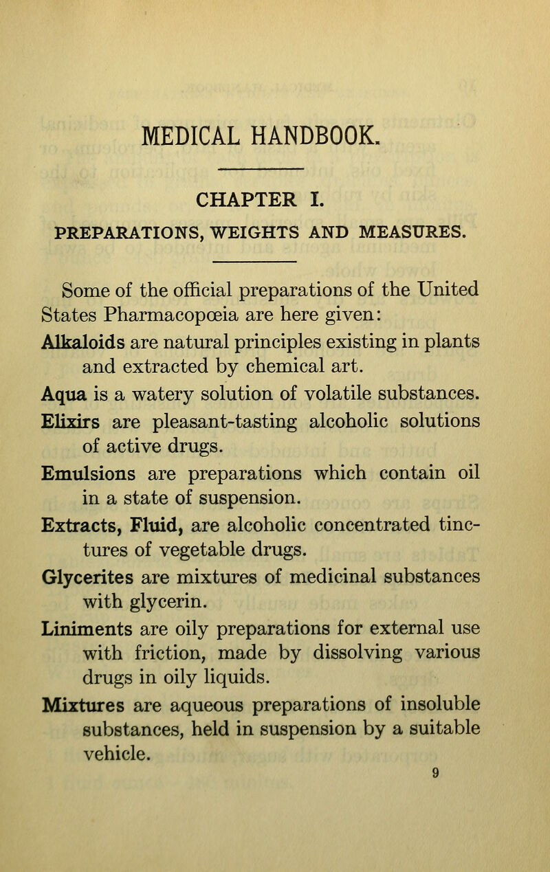 CHAPTER I. PREPARATIONS, WEIGHTS AND MEASURES. Some of the official preparations of the United States Pharmacopoeia are here given: Alkaloids are natural principles existing in plants and extracted by chemical art. Aqua is a watery solution of volatile substances. Elixirs are pleasant-tasting alcoholic solutions of active drugs. Emulsions are preparations which contain oil in a state of suspension. Extracts, Fluid, are alcoholic concentrated tinc- tures of vegetable drugs. Glycerites are mixtures of medicinal substances with glycerin. Liniments are oily preparations for external use with friction, made by dissolving various drugs in oily liquids. Mixtures are aqueous preparations of insoluble substances, held in suspension by a suitable vehicle.