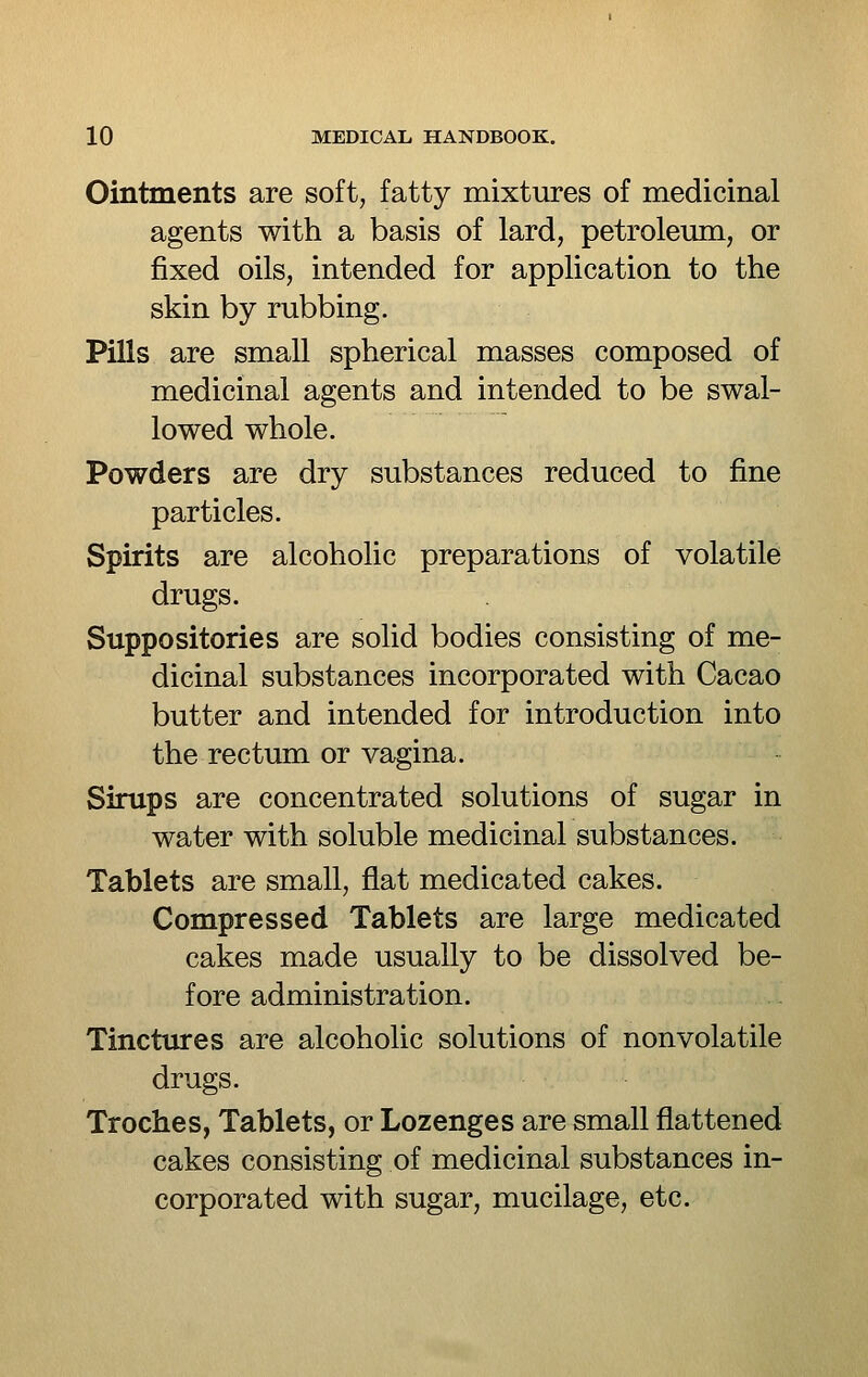 Ointments are soft, fatty mixtures of medicinal agents with a basis of lard, petroleum, or fixed oils, intended for application to the skin by rubbing. Pills are small spherical masses composed of medicinal agents and intended to be swal- lowed whole. Powders are dry substances reduced to fine particles. Spirits are alcoholic preparations of volatile drugs. Suppositories are solid bodies consisting of me- dicinal substances incorporated with Cacao butter and intended for introduction into the rectum or vagina. Sirups are concentrated solutions of sugar in water with soluble medicinal substances. Tablets are small, flat medicated cakes. Compressed Tablets are large medicated cakes made usually to be dissolved be- fore administration. Tinctures are alcoholic solutions of nonvolatile drugs. Troches, Tablets, or Lozenges are small flattened cakes consisting of medicinal substances in- corporated with sugar, mucilage, etc.