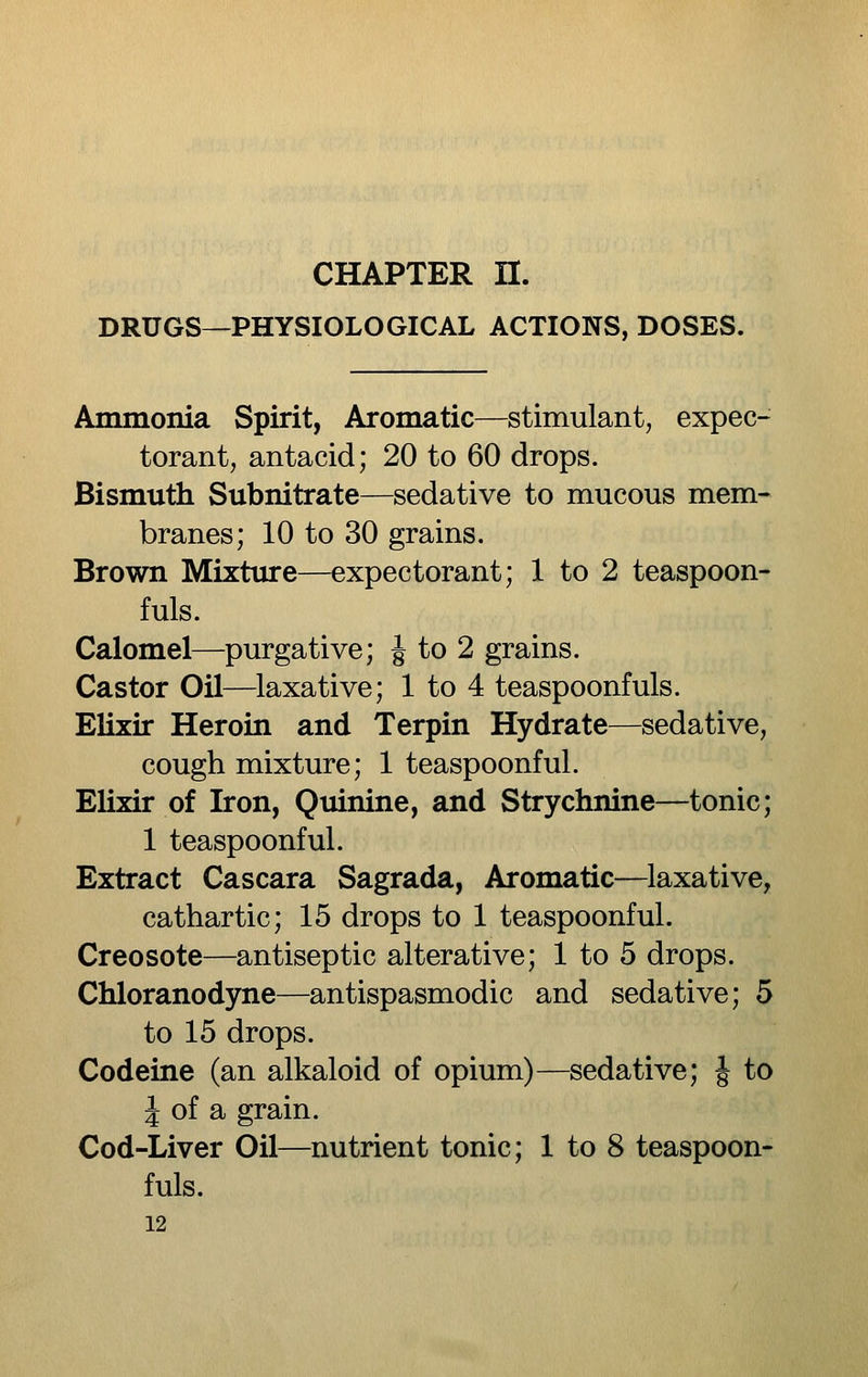 DRUGS—PHYSIOLOGICAL ACTIONS, DOSES. Ammonia Spirit, Aromatic—stimulant, expec- torant, antacid; 20 to 60 drops. Bismuth Subnitrate—sedative to mucous mem- branes; 10 to 30 grains. Brown Mixture—expectorant; 1 to 2 teaspoon- fuls. Calomel—purgative; J to 2 grains. Castor Oil—laxative; 1 to 4 teaspoonfuls. Elixir Heroin and Terpin Hydrate—sedative, cough mixture; 1 teaspoonful. EUxir of Iron, Quinine, and Strychnine—tonic; 1 teaspoonful. Extract Cascara Sagrada, Aromatic—laxative, cathartic; 15 drops to 1 teaspoonful. Creosote—antiseptic alterative; 1 to 5 drops. Chloranodyne—antispasmodic and sedative; 5 to 15 drops. Codeine (an alkaloid of opium)—sedative; J to i of a grain. Cod-Liver Oil—nutrient tonic; 1 to 8 teaspoon- fuls.