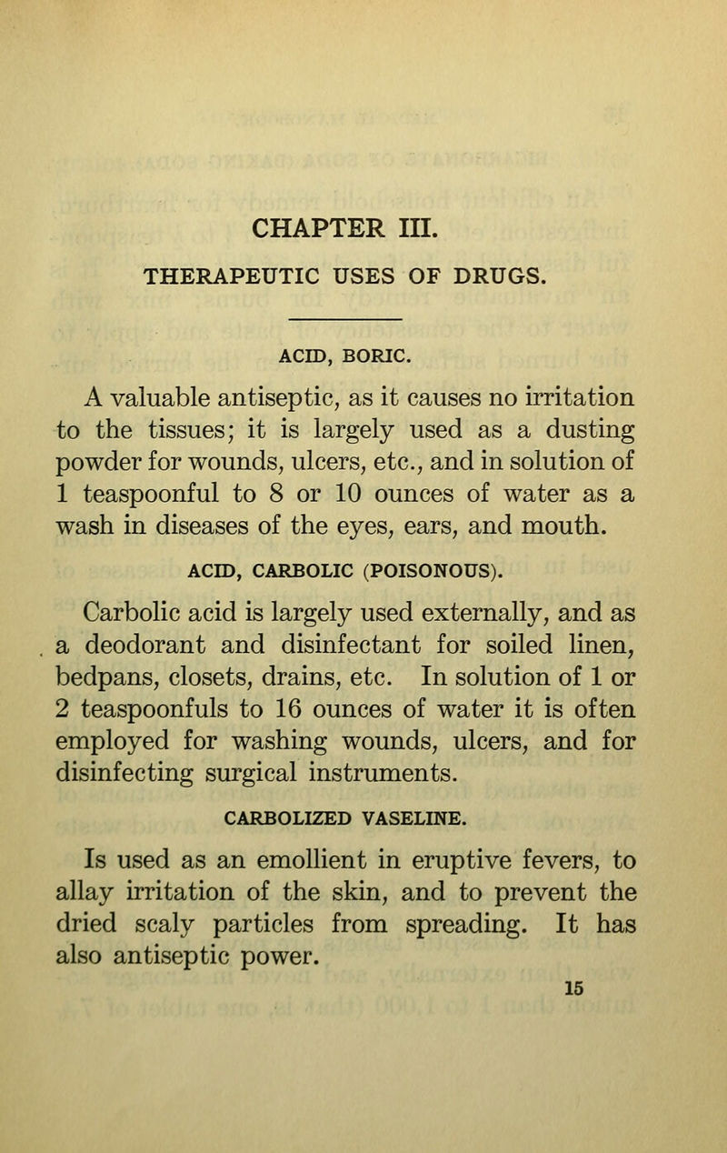 THERAPEUTIC USES OF DRUGS. ACID, BORIC. A valuable antiseptic, as it causes no irritation to the tissues; it is largely used as a dusting powder for wounds, ulcers, etc., and in solution of 1 teaspoonful to 8 or 10 ounces of water as a wash in diseases of the eyes, ears, and mouth. ACID, CARBOLIC (POISONOUS). Carbolic acid is largely used externally, and as a deodorant and disinfectant for soiled linen, bedpans, closets, drains, etc. In solution of 1 or 2 teaspoonfuls to 16 ounces of water it is often employed for washing wounds, ulcers, and for disinfecting surgical instruments. CARBOLIZED VASELINE. Is used as an emollient in eruptive fevers, to allay irritation of the skin, and to prevent the dried scaly particles from spreading. It has also antiseptic power.