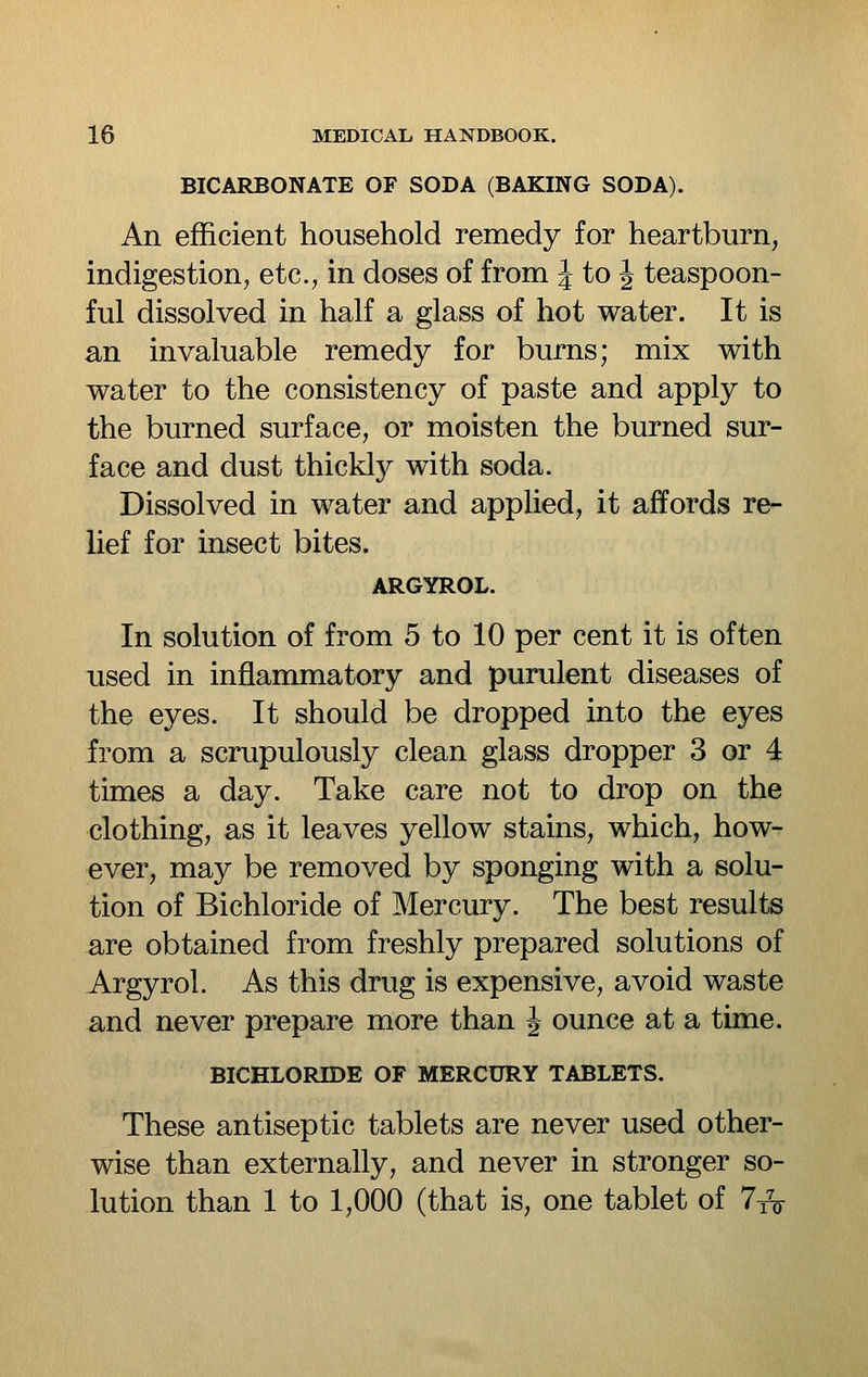 BICARBONATE OF SODA (BAKING SODA). An efficient household remedy for heartburn, indigestion, etc., in doses of from J to J teaspoon- ful dissolved in half a glass of hot water. It is an invaluable remedy for burns; mix with water to the consistency of paste and apply to the burned surface, or moisten the burned sur- face and dust thickly with soda. Dissolved in water and applied, it affords re- lief for insect bites. ARGYROL. In solution of from 5 to 10 per cent it is often used in inflammatory and purulent diseases of the eyes. It should be dropped into the eyes from a scrupulously clean glass dropper 3 or 4 times a day. Take care not to drop on the clothing, as it leaves yellow stains, which, how- ever, may be removed by sponging with a solu- tion of Bichloride of Mercury. The best results are obtained from freshly prepared solutions of Argyrol. As this drug is expensive, avoid waste and never prepare more than J ounce at a time. BICHLORIDE OF MERCURY TABLETS. These antiseptic tablets are never used other- wise than externally, and never in stronger so- lution than 1 to 1,000 (that is, one tablet of 7t^