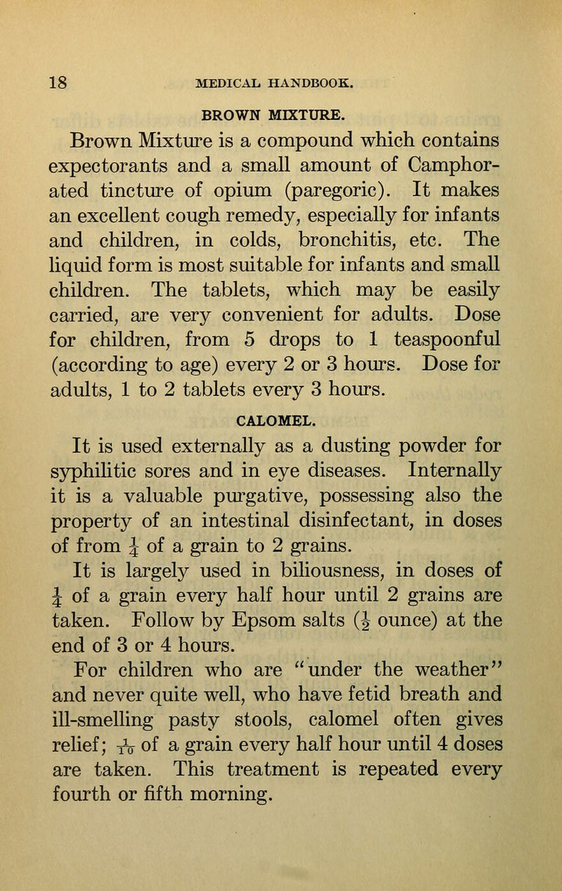 BROWN MIXTURE. Brown Mixture is a compound which contains expectorants and a small amount of Camphor- ated tincture of opium (paregoric). It makes an excellent cough remedy, especially for infants and children, in colds, bronchitis, etc. The liquid form is most suitable for infants and small children. The tablets, which may be easily carried, are very convenient for adults. Dose for children, from 5 drops to 1 teaspoonful (according to age) every 2 or 3 hours. Dose for adults, 1 to 2 tablets every 3 hours. CALOMEL. It is used externally as a dusting powder for syphihtic sores and in eye diseases. Internally it is a valuable purgative, possessing also the property of an intestinal disinfectant, in doses of from 4 of a grain to 2 grains. It is largely used in biliousness, in doses of J of a grain every half hour until 2 grains are taken. Follow by Epsom salts (J ounce) at the end of 3 or 4 hours. For children who are under the weather and never quite well, who have fetid breath and ill-smelling pasty stools, calomel often gives relief; t^ of a grain every half hour until 4 doses are taken. This treatment is repeated every fourth or fifth morning.