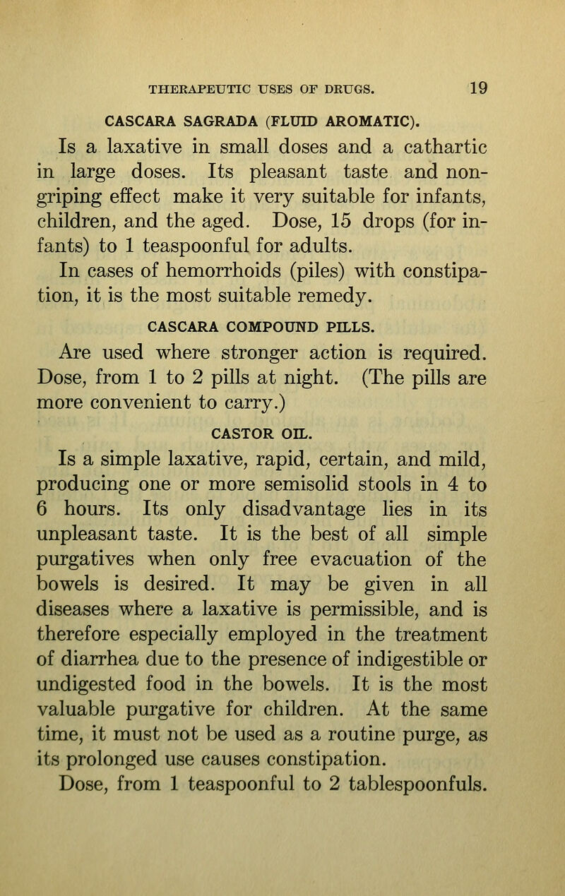 CASCARA SAGRADA (FLUID AROMATIC). Is a laxative in small doses and a cathartic in large doses. Its pleasant taste and non- griping effect make it very suitable for infants, children, and the aged. Dose, 15 drops (for in- fants) to 1 teaspoonful for adults. In cases of hemorrhoids (piles) with constipa- tion, it is the most suitable remedy. CASCARA COMPOUND PILLS. Are used where stronger action is required. Dose, from 1 to 2 pills at night. (The pills are more convenient to carry.) CASTOR OIL. Is a simple laxative, rapid, certain, and mild, producing one or more semisolid stools in 4 to 6 hours. Its only disadvantage lies in its unpleasant taste. It is the best of all simple purgatives when only free evacuation of the bowels is desired. It may be given in all diseases where a laxative is permissible, and is therefore especially employed in the treatment of diarrhea due to the presence of indigestible or undigested food in the bowels. It is the most valuable purgative for children. At the same time, it must not be used as a routine purge, as its prolonged use causes constipation. Dose, from 1 teaspoonful to 2 tablespoonfuls.