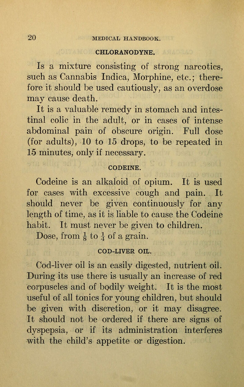 CHLORANODYNE, Is a mixture consisting of strong narcotics, such as Cannabis Indica, Morphine, etc.; there- fore it should be used cautiously, as an overdose may cause death. It is a valuable remedy in stomach and intes- tinal colic in the adult, or in cases of intense abdominal pain of obscure origin. Full dose (for adults) j 10 to 15 drops, to be repeated in 15 minutes, only if necessary. CODEINE. Codeine is an alkaloid of opium. It is used for cases with excessive cough and pain. It should never be given continuously for any length of time, as it is liable to cause the Codeine habit. It must never be given to children. Dose, from J to J of a grain. COD-LIVER OIL. Cod-liver oil is an easily digested, nutrient oil. During its use there is usually an increase of red corpuscles and of bodily weight. It is the most useful of all tonics for young children, but should be given with discretion, or it may disagree. It should not be ordered if there are signs of dyspepsia, or if its administration interferes with the child's appetite or digestion.