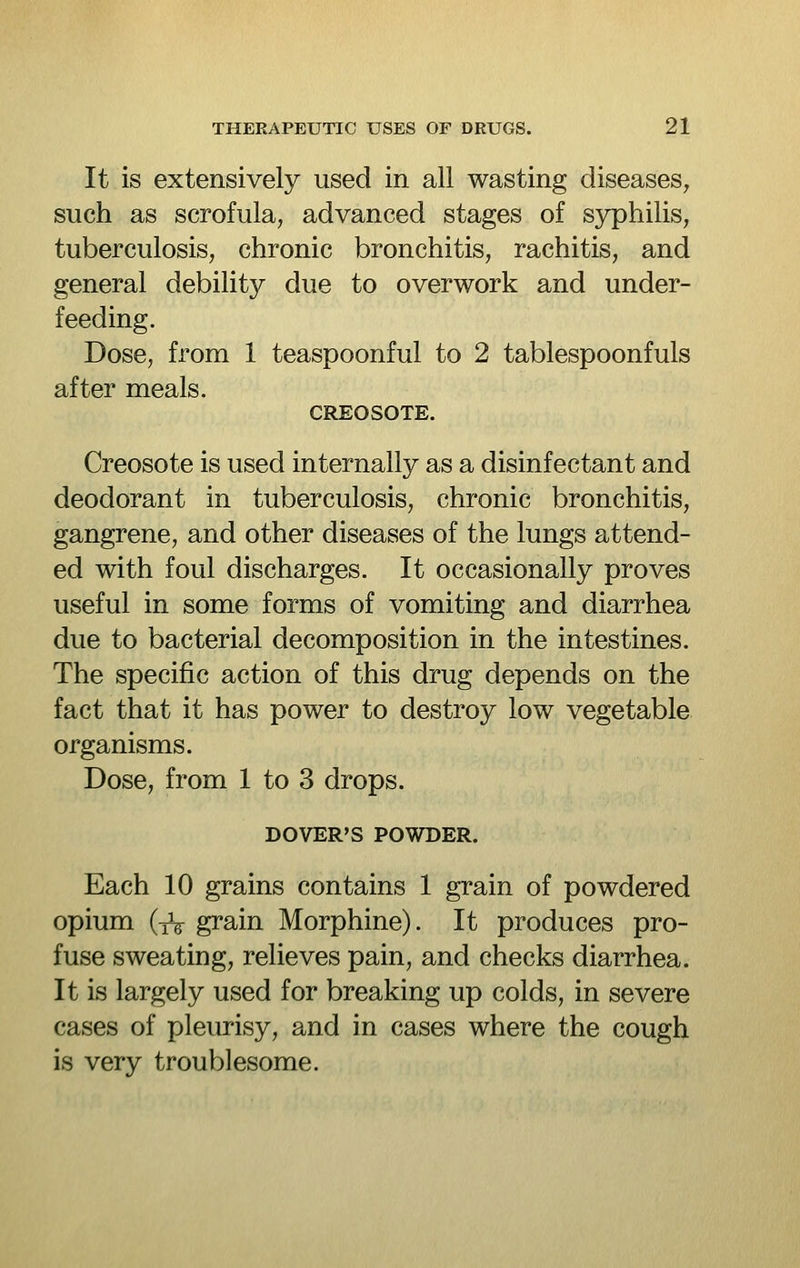 It is extensively used in all wasting diseases, such as scrofula, advanced stages of syphilis, tuberculosis, chronic bronchitis, rachitis, and general debility due to overwork and under- feeding. Dose, from 1 teaspoonful to 2 tablespoonfuls after meals. CREOSOTE. Creosote is used internally as a disinfectant and deodorant in tuberculosis, chronic bronchitis, gangrene, and other diseases of the lungs attend- ed with foul discharges. It occasionally proves useful in some forms of vomiting and diarrhea due to bacterial decomposition in the intestines. The specific action of this drug depends on the fact that it has power to destroy low vegetable organisms. Dose, from 1 to 3 drops. DOVER'S POWDER. Each 10 grains contains 1 grain of powdered opium (iV grain Morphine). It produces pro- fuse sweating, relieves pain, and checks diarrhea. It is largely used for breaking up colds, in severe cases of pleurisy, and in cases where the cough is very troublesome.