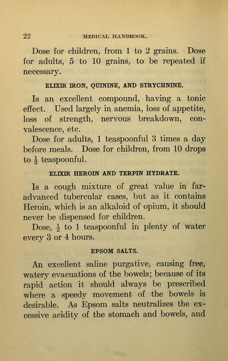 Dose for children, from 1 to 2 grains. Dose for adults, 5 to 10 grains, to be repeated if necessary. ELIXIR IRON, QUININE, AND STRYCHNINE. Is an excellent compound, having a tonic effect. Used largely in anemia, loss of appetite, loss of strength, nervous breakdown, con- valescence, etc. Dose for adults, 1 teaspoonful 3 times a day before meals. Dose for children, from 10 drops to J teaspoonful. ELIXIR HEROIN AND TERPIN HYDRATE. Is a cough mixture of great value in far- advanced tubercular cases, but as it contains Heroin, which is an alkaloid of opium, it should never be dispensed for children. Dose, i to 1 teaspoonful in plenty of water every 3 or 4 hours. EPSOM SALTS. An excellent saline purgative, causing free, watery evacuations of the bowels; because of its rapid action it should always be prescribed where a speedy movement of the bowels is desirable. As Epsom salts neutralizes the ex- cessive acidity of the stomach and bowels, and