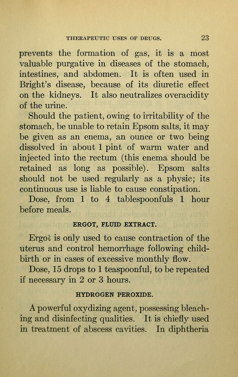 prevents the formation of gas, it is a most valuable purgative in diseases of the stomach, intestines, and abdomen. It is often used in Bright's disease, because of its diuretic effect on the kidneys. It also neutralizes overacidity of the urine. Should the patient, owing to irritability of the stomach, be unable to retain Epsom salts, it may be given as an enema, an ounce or two being dissolved in about 1 pint of warm water and injected into the rectum (this enema should be retained as long as possible). Epsom salts should not be used regularly as a physic; its continuous use is liable to cause constipation. Dose, from 1 to 4 tablespoonfuls 1 hour before meals. ERGOT, FLUID EXTRACT. Ergot is only used to cause contraction of the uterus and control hemorrhage following child- birth or in cases of excessive monthly flow. Dose, 15 drops to 1 teaspoonful, to be repeated if necessary in 2 or 3 hours. HYDROGEN PEROXIDE. A powerful oxydizing agent, possessing bleach- ing and disinfecting qualities. It is chiefly used in treatment of abscess cavities. In diphtheria