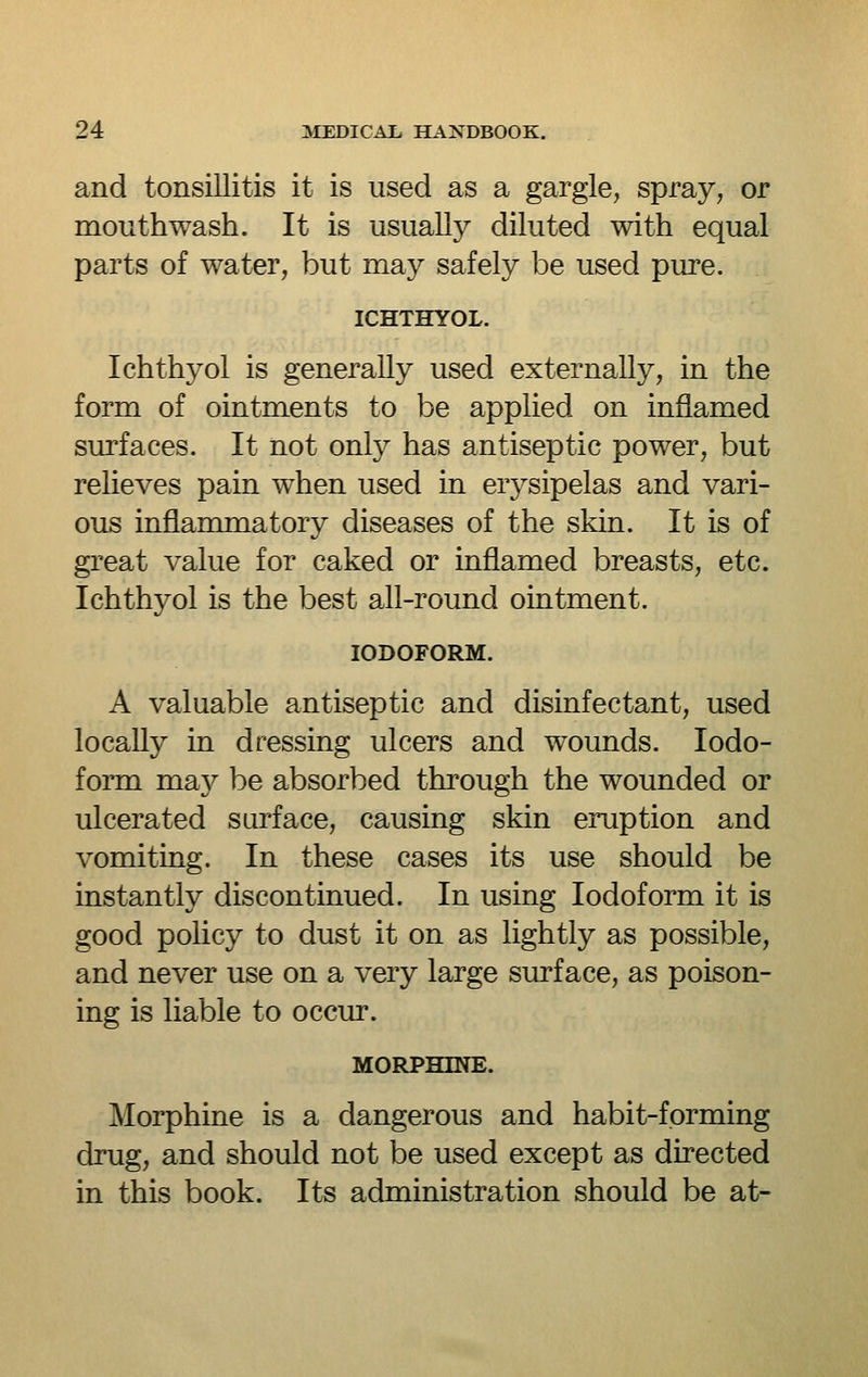 and tonsillitis it is used as a gargle, spray, or mouthwash. It is usually diluted with equal parts of water, but may safely be used pure. ICHTHYOL. Ichthyol is generally used externally, in the form of ointments to be applied on inflamed surfaces. It not only has antiseptic power, but relieves pain when used in erysipelas and vari- ous inflammatory diseases of the skin. It is of great value for caked or inflamed breasts, etc. Ichthyol is the best all-round ointment. IODOFORM. A valuable antiseptic and disinfectant, used locally in dressing ulcers and wounds. Iodo- form ma}'' be absorbed through the wounded or ulcerated surface, causing skin eruption and vomiting. In these cases its use should be instantly discontinued. In using Iodoform it is good policy to dust it on as lightly as possible, and never use on a very large surface, as poison- ing is liable to occur. MORPHINE. Morphine is a dangerous and habit-forming drug, and should not be used except as directed in this book. Its administration should be at-