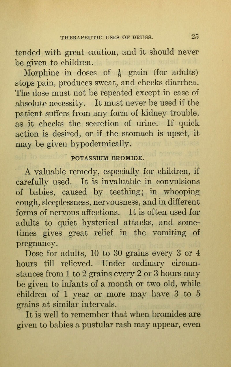 tended with great caution, and it should never be given to children. Morphine in doses of J grain (for adults) stops pain, produces sweat, and checks diarrhea. The dose must not be repeated except in case of absolute necessity. It must never be used if the patient suffers from any form of kidney trouble, as it checks the secretion of urine. If quick action is desired, or if the stomach is upset, it may be given hypodermically. POTASSIUM BROMroE. A valuable remedy, especially for children, if carefully used. It is invaluable in convulsions of babies, caused by teething; in whooping cough, sleeplessness, nervousness, and in different forms of nervous affections. It is often used for adults to quiet hysterical attacks, and some- times gives great relief in the vomiting of pregnancy. Dose for adults, 10 to 30 grains every 3 or 4 hours till relieved. Under ordinary circum- stances from 1 to 2 grains every 2 or 3 hours may be given to infants of a month or two old, while children of 1 year or more may have 3 to 5 grains at similar intervals. It is well to remember that when bromides are given to babies a pustular rash may appear, even