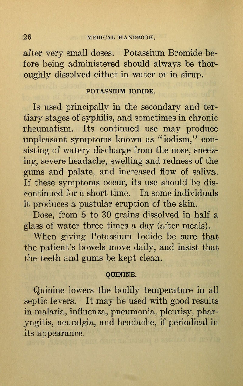 after very small doses. Potassium Bromide be- fore being administered should always be thor- oughly dissolved either in water or in sirup. POTASSIUM IODIDE. Is used principally in the secondary and ter- tiary stages of syphilis, and sometimes in chronic rheumatism. Its continued use may produce unpleasant symptoms known as iodism, con- sisting of watery discharge from the nose, sneez- ing, severe headache, swelling and redness of the gums and palate, and increased flow of saliva. If these symptoms occur, its use should be dis- continued for a short time. In some individuals it produces a pustular eruption of the skin. Dose, from 5 to 30 grains dissolved in half a glass of water three times a day (after meals). When giving Potassium Iodide be sure that the patient's bowels move daily, and insist that the teeth and gums be kept clean. QUININE. Quinine lowers the bodily temperature in all septic fevers. It may be used with good results in malaria, influenza, pneumonia, pleurisy, phar- yngitis, neuralgia, and headache, if periodical in its appearance.