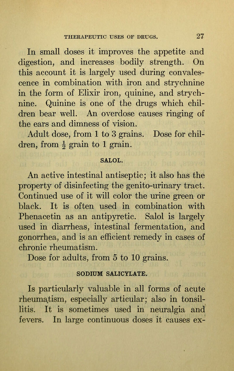In small doses it improves the appetite and digestion, and increases bodily strength. On this account it is largely used during convales- cence in combination with iron and strychnine in the form of Elixir iron, quinine, and strych- nine. Quinine is one of the drugs which chil- dren bear well. An overdose causes ringing of the ears and dimness of vision. Adult dose, from 1 to 3 grains. Dose for chil- dren, from J grain to 1 grain. SALOL. An active intestinal antiseptic; it also has the property of disinfecting the genito-urinary tract. Continued use of it will color the urine green or black. It is often used in combination with Phenacetin as an antipyretic. Salol is largely used in diarrheas, intestinal fermentation, and gonorrhea, and is an efficient remedy in cases of chronic rheumatism. Dose for adults, from 5 to 10 grains. SODIUM SALICYLATE. Is particularly valuable in all forms of acute rheumatism, especially articular; also in tonsil- litis. It is sometimes used in neuralgia and fevers. In large continuous doses it causes ex-