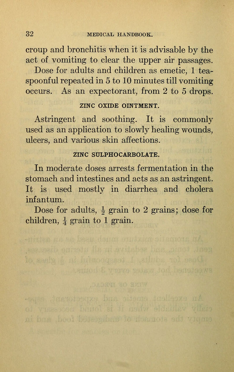 croup and bronchitis when it is advisable by the act of vomiting to clear the upper air passages. Dose for adults and children as emetic, 1 tea- spoonful repeated in 5 to 10 minutes till vomiting occurs. As an expectorant, from 2 to 5 drops. ZINC OXIDE OINTMENT. Astringent and soothing. It is commonly used as an application to slowly healing wounds, ulcers, and various skin affections. ZINC SULPHOCARBOLATE. In moderate doses arrests fermentation in the stomach and intestines and acts as an astringent. It is used mostly in diarrhea and cholera infantum. Dose for adults, J grain to 2 grains; dose for children, J grain to 1 grain.