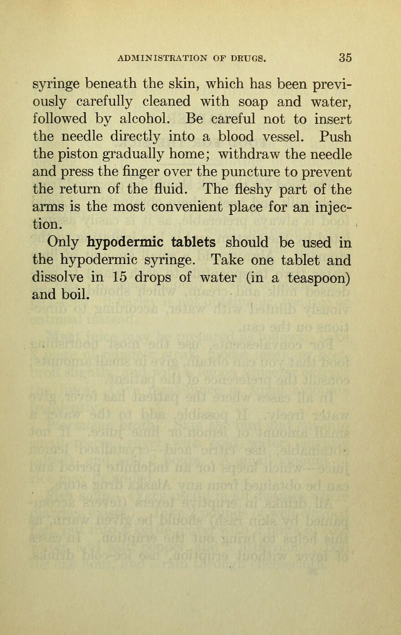 syringe beneath the skin, which has been previ- ously carefully cleaned with soap and water, followed by alcohol. Be careful not to insert the needle directly into a blood vessel. Push the piston gradually home; withdraw the needle and press the finger over the puncture to prevent the return of the fluid. The fleshy part of the arms is the most convenient place for an injec- tion. Only hypodermic tablets should be used in the hypodermic syringe. Take one tablet and dissolve in 15 drops of water (in a teaspoon) and boil.