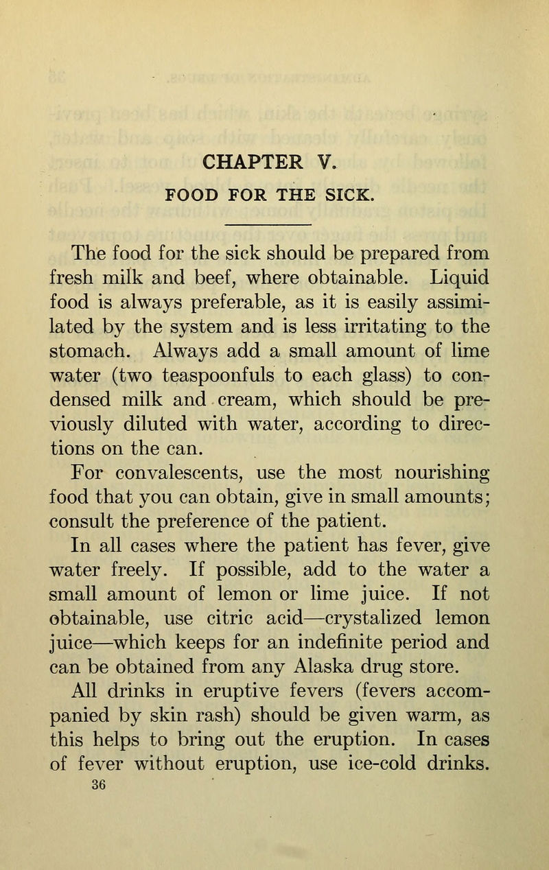 FOOD FOR THE SICK. The food for the sick should be prepared from fresh milk and beef, where obtainable. Liquid food is always preferable, as it is easily assimi- lated by the system and is less irritating to the stomach. Always add a small amount of lime water (two teaspoonfuls to each glass) to con- densed milk and cream, which should be pre- viously diluted with water, according to direc- tions on the can. For convalescents, use the most nourishing food that you can obtain, give in small amounts; consult the preference of the patient. In all cases where the patient has fever, give water freely. If possible, add to the water a small amount of lemon or lime juice. If not obtainable, use citric acid—crystalized lemon juice—which keeps for an indefinite period and can be obtained from any Alaska drug store. All drinks in eruptive fevers (fevers accom- panied by skin rash) should be given warm, as this helps to bring out the eruption. In cases of fever without eruption, use ice-cold drinks.