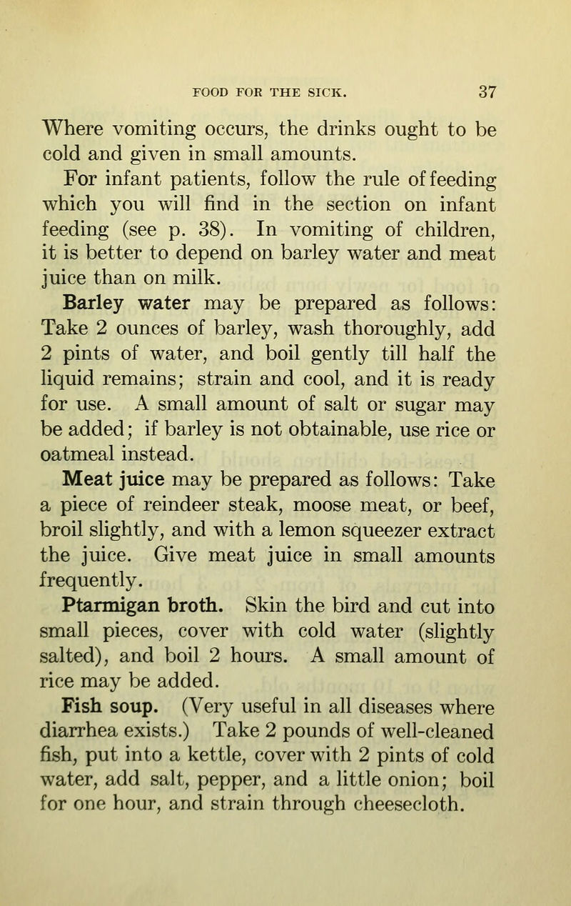 Where vomiting occurs, the drinks ought to be cold and given in small amounts. For infant patients, follow the rule of feeding which you will find in the section on infant feeding (see p. 38). In vomiting of children, it is better to depend on barley water and meat juice than on milk. Barley water may be prepared as follows: Take 2 ounces of barley, wash thoroughly, add 2 pints of water, and boil gently till half the liquid remains; strain and cool, and it is ready for use. A small amount of salt or sugar may be added; if barley is not obtainable, use rice or oatmeal instead. Meat juice may be prepared as follows: Take a piece of reindeer steak, moose meat, or beef, broil slightly, and with a lemon squeezer extract the juice. Give meat juice in small amounts frequently. Ptarmigan broth. Skin the bird and cut into small pieces, cover with cold water (slightly salted), and boil 2 hours. A small amount of rice may be added. Fish soup. (Very useful in all diseases where diarrhea exists.) Take 2 pounds of well-cleaned fish, put into a kettle, cover with 2 pints of cold water, add salt, pepper, and a little onion; boil for one hour, and strain through cheesecloth.