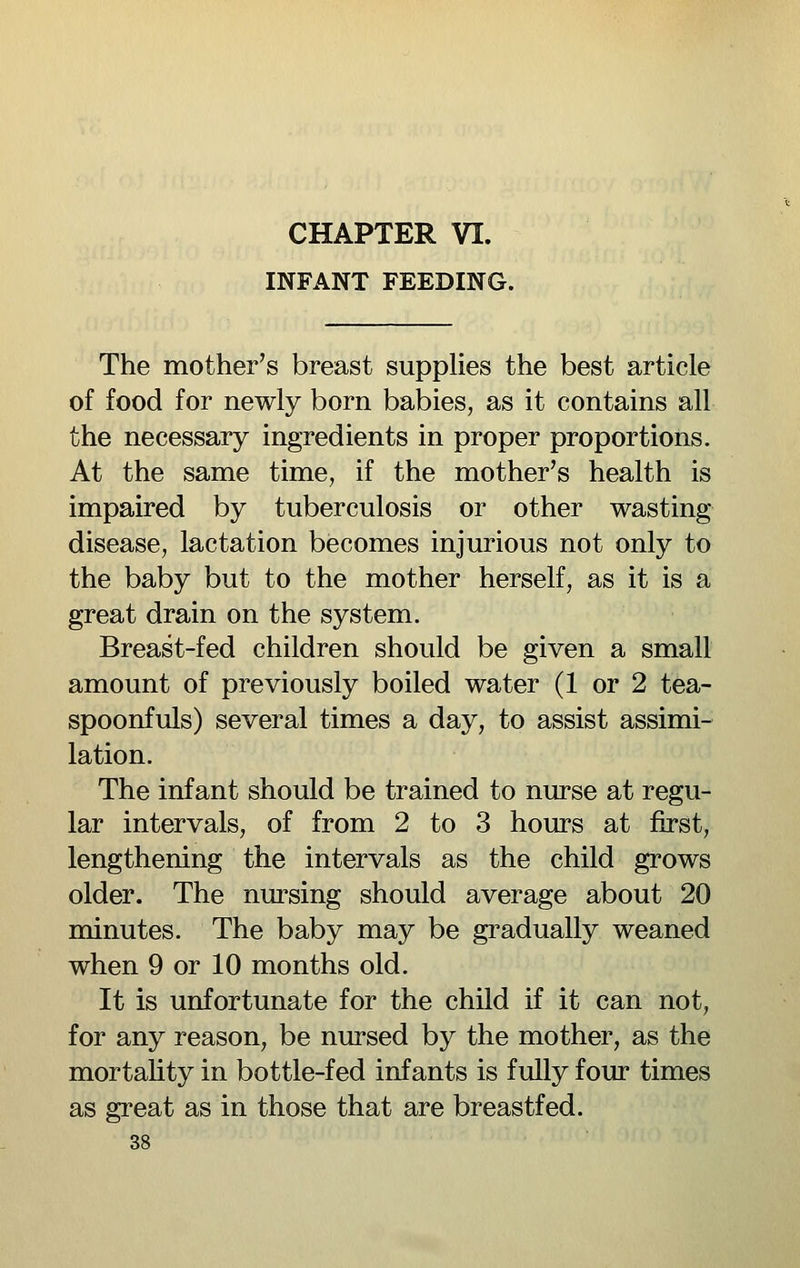 INFANT FEEDING. The mother's breast supplies the best article of food for newly born babies, as it contains all the necessary ingredients in proper proportions. At the same time, if the mother's health is impaired by tuberculosis or other wasting disease, lactation becomes injurious not only to the baby but to the mother herself, as it is a great drain on the system. Breast-fed children should be given a small amount of previously boiled water (1 or 2 tea- spoonfuls) several times a day, to assist assimi- lation. The infant should be trained to nurse at regu- lar intervals, of from 2 to 3 hours at first, lengthening the intervals as the child grows older. The nursing should average about 20 minutes. The baby may be gi^adually weaned when 9 or 10 months old. It is unfortunate for the child if it can not, for any reason, be nursed by the mother, as the mortality in bottle-fed infants is fully four times as great as in those that are breastfed.