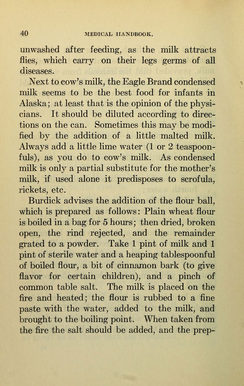 unwashed after feeding, as the milk attracts flies, which carry on their legs germs of all diseases. Next to cow's milk, the Eagle Brand condensed milk seems to be the best food for infants in Alaska; at least that is the opinion of the physi- cians. It should be diluted according to direc- tions on the can. Sometimes this may be modi- fied by the addition of a little malted milk. Always add a little lime water (1 or 2 teaspoon- fuls), as you do to cow's milk. As condensed milk is only a partial substitute for the mother's milk, if used alone it predisposes to scrofula, rickets, etc. Burdick advises the addition of the flour ball, which is prepared as follows: Plain wheat flour is boiled in a bag for 5 hours; then dried, broken open, the rind rejected, and the remainder grated to a powder. Take 1 pint of milk and 1 pint of sterile water and a heaping tablespoonful of boiled flour, a bit of cinnajnon bark (to give flavor for certain children), and a pinch of conamon table salt. The milk is placed on the fire and heated; the flour is rubbed to a fine paste with the water, added to the milk, and brought to the boiling point. When taken from the fire the salt should be added, and the prep-