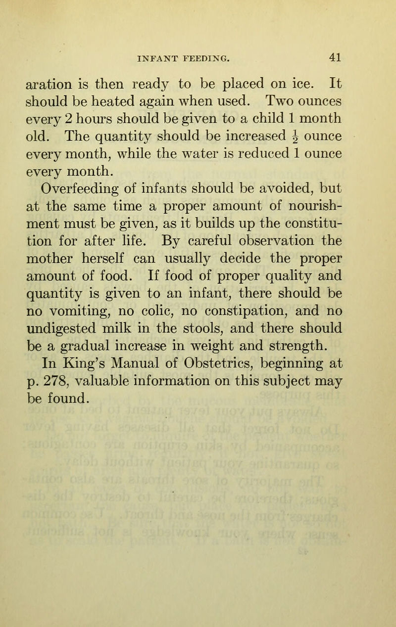 aration is then ready to be placed on ice. It should be heated again when used. Two ounces every 2 hom^s should be given to a child 1 month old. The quantity should be increased J ounce every month, while the water is reduced 1 ounce every month. Overfeeding of infants should be avoided, but at the same time a proper amount of nourish- ment must be given, as it builds up the constitu- tion for after life. By careful observation the mother herself can usually decide the proper amount of food. If food of proper quality and quantity is given to an infant, there should be no vomiting, no colic, no constipation, and no undigested milk in the stools, and there should be a gradual increase in weight and strength. In King's Manual of Obstetrics, beginning at p. 278, valuable information on this subject may be found.