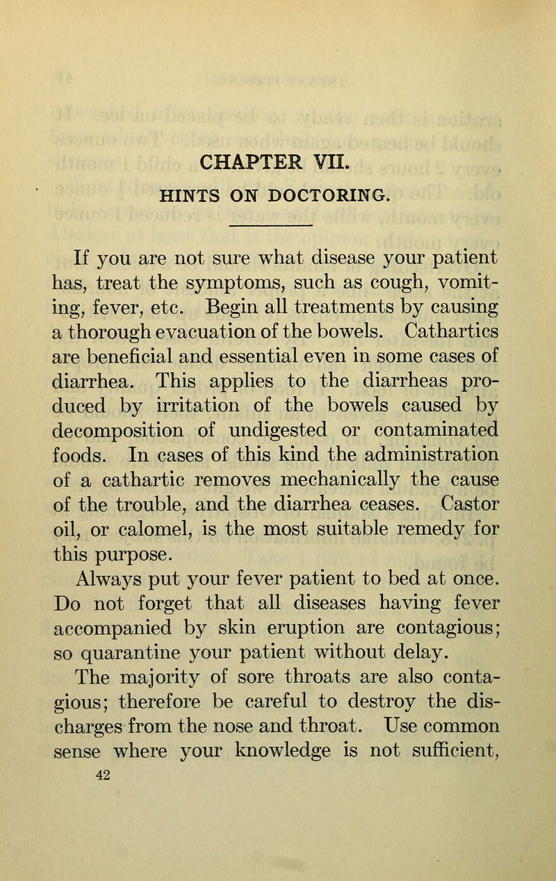 HINTS ON DOCTORING. If you are not sure what disease your patient has, treat the symptoms, such as cough, vomit- ing, fever, etc. Begin all treatments by causing a thorough evacuation of the bowels. Cathartics are beneficial and essential even in some cases of diarrhea. This applies to the diarrheas pro- duced by irritation of the bowels caused by decomposition of undigested or contaminated foods. In cases of this kind the administration of a cathartic removes mechanically the cause of the trouble, and the diarrhea ceases. Castor oil, or calomel, is the most suitable remedy for this purpose. Always put your fever patient to bed at once. Do not forget that all diseases having fever accompanied by skin eruption are contagious; so quarantine your patient without delay. The majority of sore throats are also conta- gious; therefore be careful to destroy the dis- charges from the nose and throat. Use common sense where your knowledge is not sufficient,