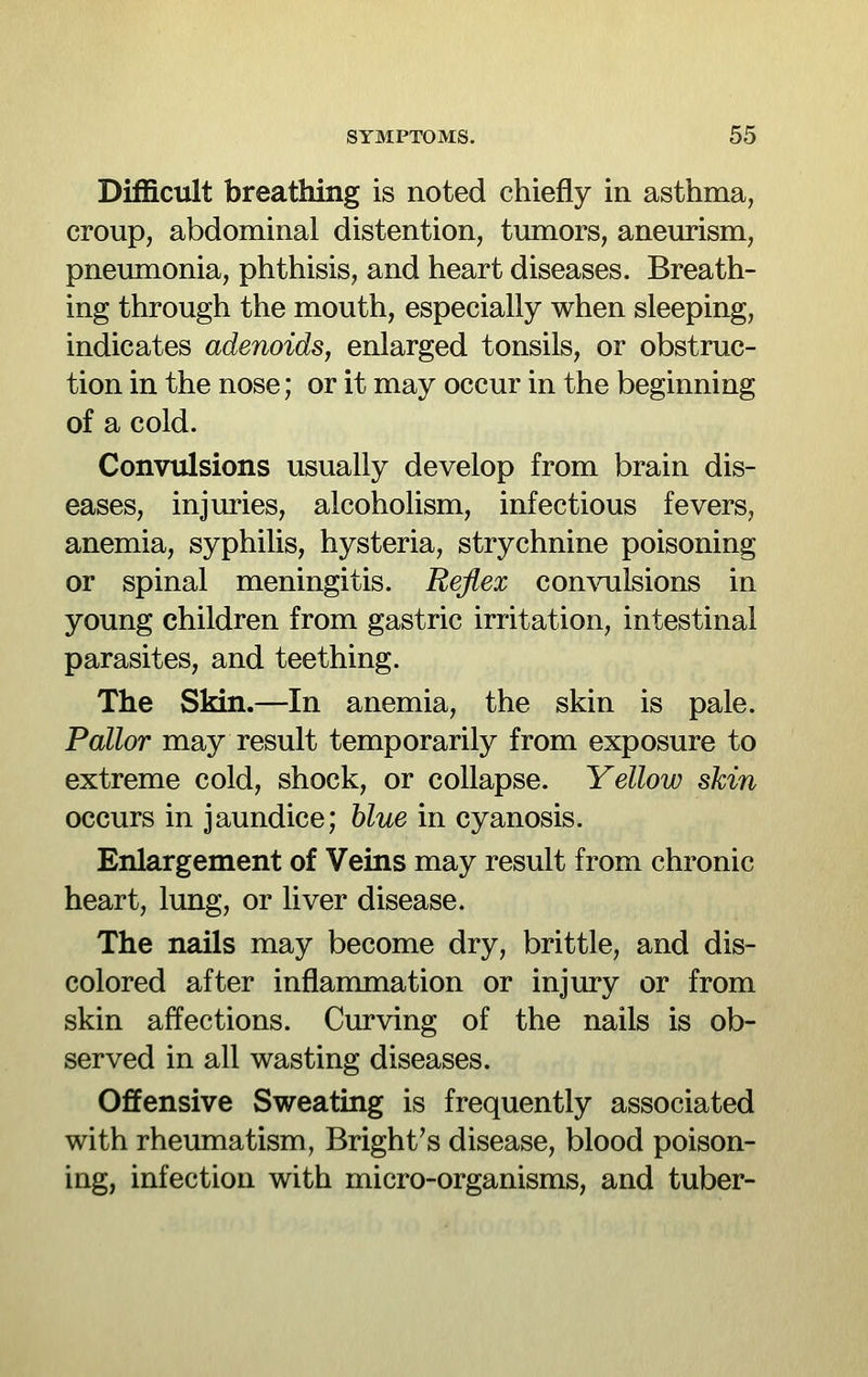 Difficult breathing is noted chiefly in asthma, croup, abdominal distention, tumors, aneurism, pneumonia, phthisis, and heart diseases. Breath- ing through the mouth, especially when sleeping, indicates adenoids, enlarged tonsils, or obstruc- tion in the nose; or it may occur in the beginning of a cold. Convulsions usually develop from brain dis- eases, injuries, alcoholism, infectious fevers, anemia, syphilis, hysteria, strychnine poisoning or spinal meningitis. Reflex con\ailsions in young children from gastric irritation, intestinal parasites, and teething. The Skin.—In anemia, the skin is pale. Pallor may result temporarily from exposure to extreme cold, shock, or collapse. Yellow skin occurs in jaundice; blue in cyanosis. Enlargement of Veins may result from chronic heart, lung, or liver disease. The nails may become dry, brittle, and dis- colored after inflammation or injury or from skin affections. Curving of the nails is ob- served in all wasting diseases. Offensive Sweating is frequently associated with rheumatism, Bright's disease, blood poison- ing, infection with micro-organisms, and tuber-